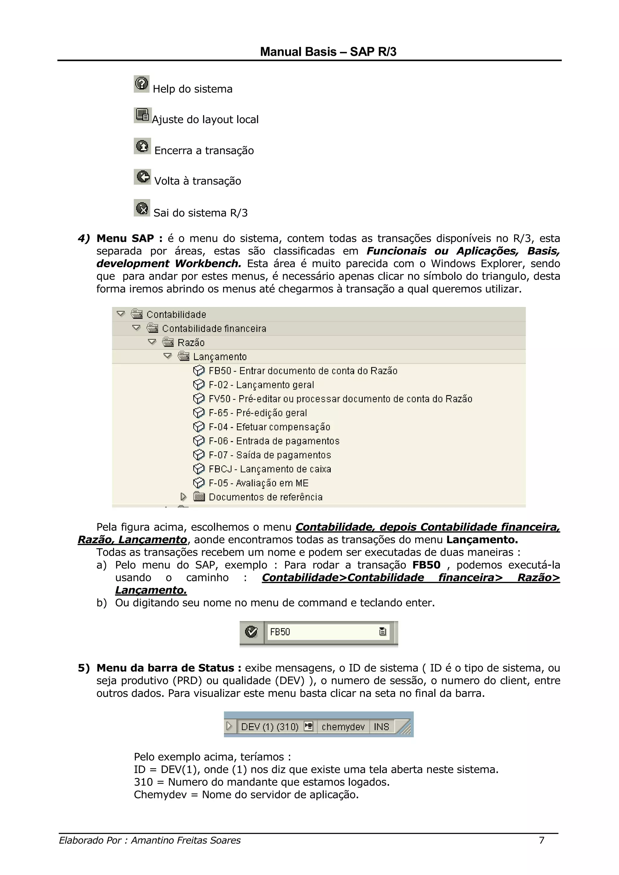 Manual Basis – SAP R/3

                Help do sistema

                Ajuste do layout local

                Encerra a transação

                Volta à transação


                Sai do sistema R/3

  4) Menu SAP : é o menu do sistema, contem todas as transações disponíveis no R/3, esta
     separada por áreas, estas são classificadas em Funcionais ou Aplicações, Basis,
     development Workbench. Esta área é muito parecida com o Windows Explorer, sendo
     que para andar por estes menus, é necessário apenas clicar no símbolo do triangulo, desta
     forma iremos abrindo os menus até chegarmos à transação a qual queremos utilizar.




     Pela figura acima, escolhemos o menu Contabilidade, depois Contabilidade financeira,
  Razão, Lançamento, aonde encontramos todas as transações do menu Lançamento.
     Todas as transações recebem um nome e podem ser executadas de duas maneiras :
     a) Pelo menu do SAP, exemplo : Para rodar a transação FB50 , podemos executá-la
         usando o caminho : Contabilidade>Contabilidade financeira> Razão>
         Lançamento.
     b) Ou digitando seu nome no menu de command e teclando enter.




  5) Menu da barra de Status : exibe mensagens, o ID de sistema ( ID é o tipo de sistema, ou
     seja produtivo (PRD) ou qualidade (DEV) ), o numero de sessão, o numero do client, entre
     outros dados. Para visualizar este menu basta clicar na seta no final da barra.




            Pelo exemplo acima, teríamos :
            ID = DEV(1), onde (1) nos diz que existe uma tela aberta neste sistema.
            310 = Numero do mandante que estamos logados.
            Chemydev = Nome do servidor de aplicação.


______________________________________________________________________________
Elaborado Por : Amantino Freitas Soares                                    7
 