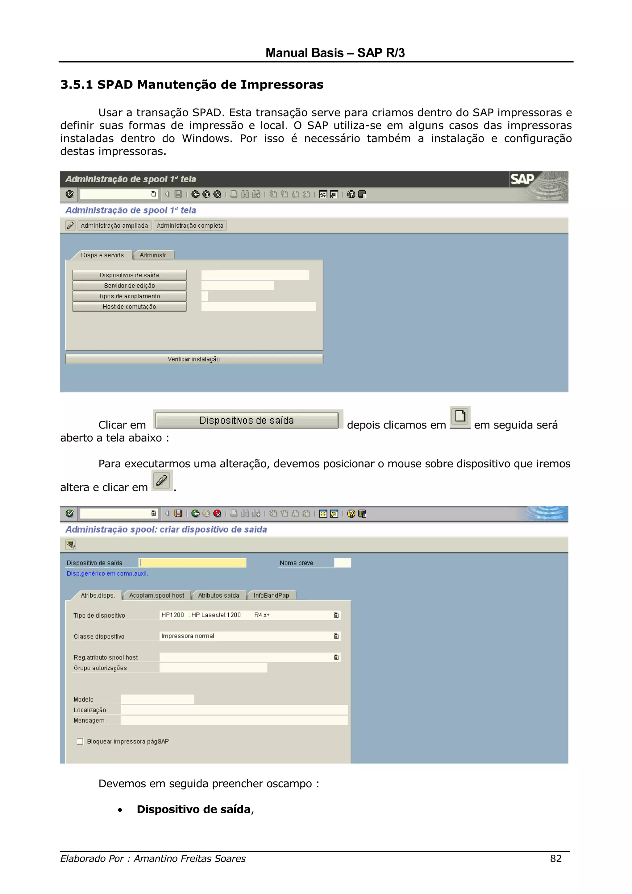 Manual Basis – SAP R/3

3.5.1 SPAD Manutenção de Impressoras

        Usar a transação SPAD. Esta transação serve para criamos dentro do SAP impressoras e
definir suas formas de impressão e local. O SAP utiliza-se em alguns casos das impressoras
instaladas dentro do Windows. Por isso é necessário também a instalação e configuração
destas impressoras.




       Clicar em                                    depois clicamos em      em seguida será
aberto a tela abaixo :

       Para executarmos uma alteração, devemos posicionar o mouse sobre dispositivo que iremos

altera e clicar em       .




       Devemos em seguida preencher oscampo :

           •   Dispositivo de saída,


______________________________________________________________________________
Elaborado Por : Amantino Freitas Soares                                    82
 
