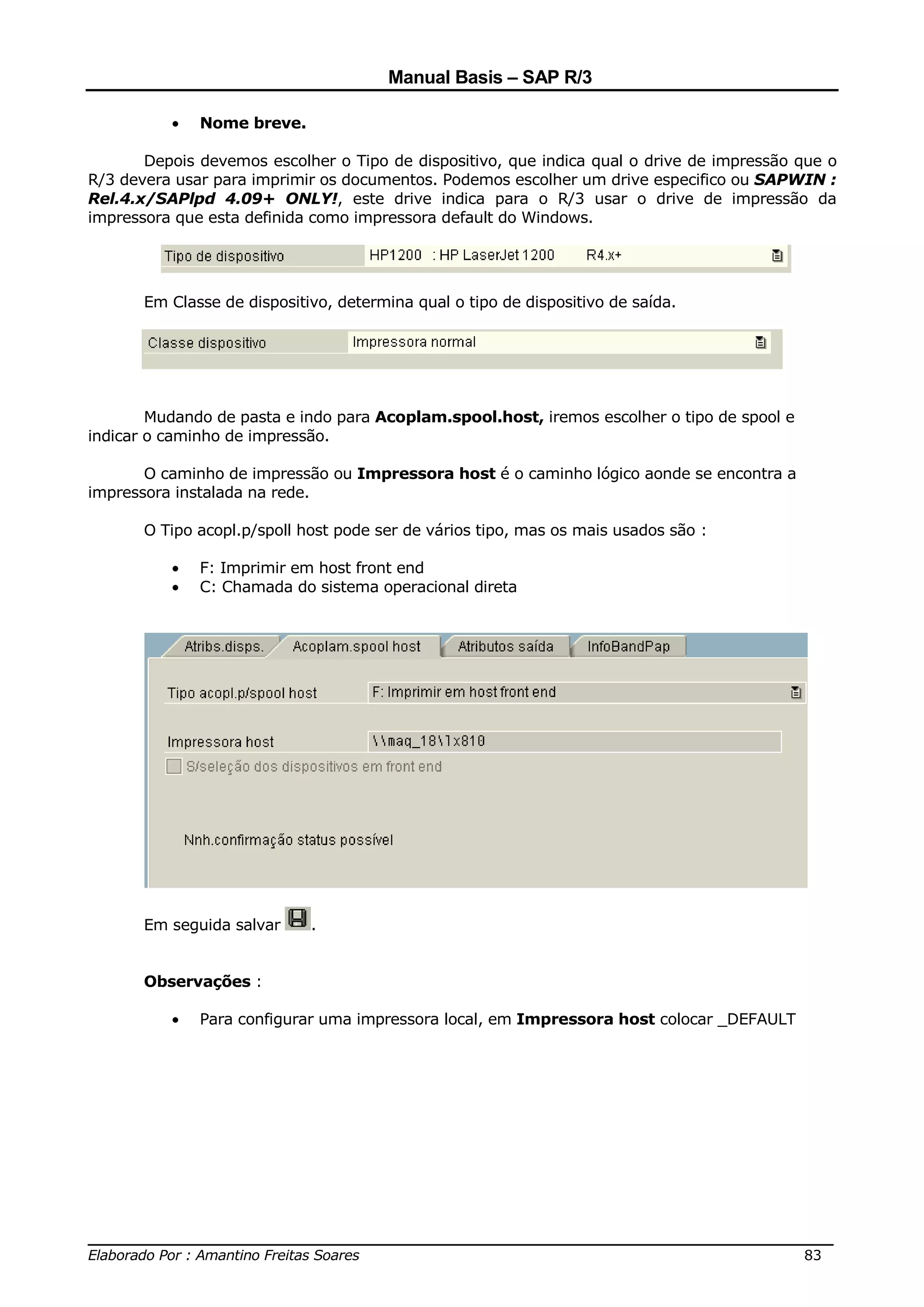 Manual Basis – SAP R/3

          •   Nome breve.

       Depois devemos escolher o Tipo de dispositivo, que indica qual o drive de impressão que o
R/3 devera usar para imprimir os documentos. Podemos escolher um drive especifico ou SAPWIN :
Rel.4.x/SAPlpd 4.09+ ONLY!, este drive indica para o R/3 usar o drive de impressão da
impressora que esta definida como impressora default do Windows.




       Em Classe de dispositivo, determina qual o tipo de dispositivo de saída.




        Mudando de pasta e indo para Acoplam.spool.host, iremos escolher o tipo de spool e
indicar o caminho de impressão.

       O caminho de impressão ou Impressora host é o caminho lógico aonde se encontra a
impressora instalada na rede.

       O Tipo acopl.p/spoll host pode ser de vários tipo, mas os mais usados são :

          •   F: Imprimir em host front end
          •   C: Chamada do sistema operacional direta




       Em seguida salvar     .


       Observações :

          •   Para configurar uma impressora local, em Impressora host colocar _DEFAULT




______________________________________________________________________________
Elaborado Por : Amantino Freitas Soares                                    83
 