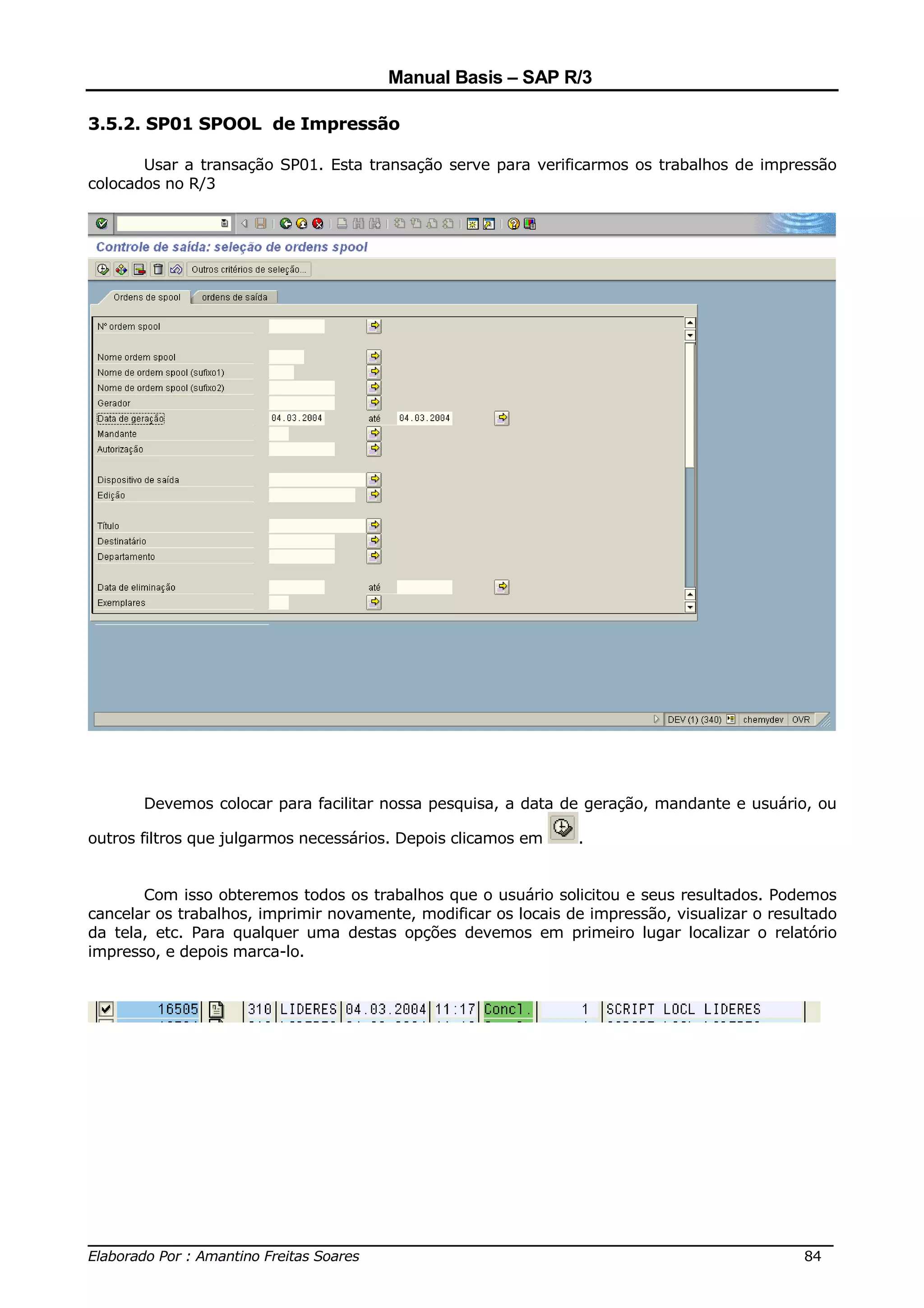 Manual Basis – SAP R/3

3.5.2. SP01 SPOOL de Impressão

       Usar a transação SP01. Esta transação serve para verificarmos os trabalhos de impressão
colocados no R/3




       Devemos colocar para facilitar nossa pesquisa, a data de geração, mandante e usuário, ou

outros filtros que julgarmos necessários. Depois clicamos em    .


       Com isso obteremos todos os trabalhos que o usuário solicitou e seus resultados. Podemos
cancelar os trabalhos, imprimir novamente, modificar os locais de impressão, visualizar o resultado
da tela, etc. Para qualquer uma destas opções devemos em primeiro lugar localizar o relatório
impresso, e depois marca-lo.




______________________________________________________________________________
Elaborado Por : Amantino Freitas Soares                                    84
 