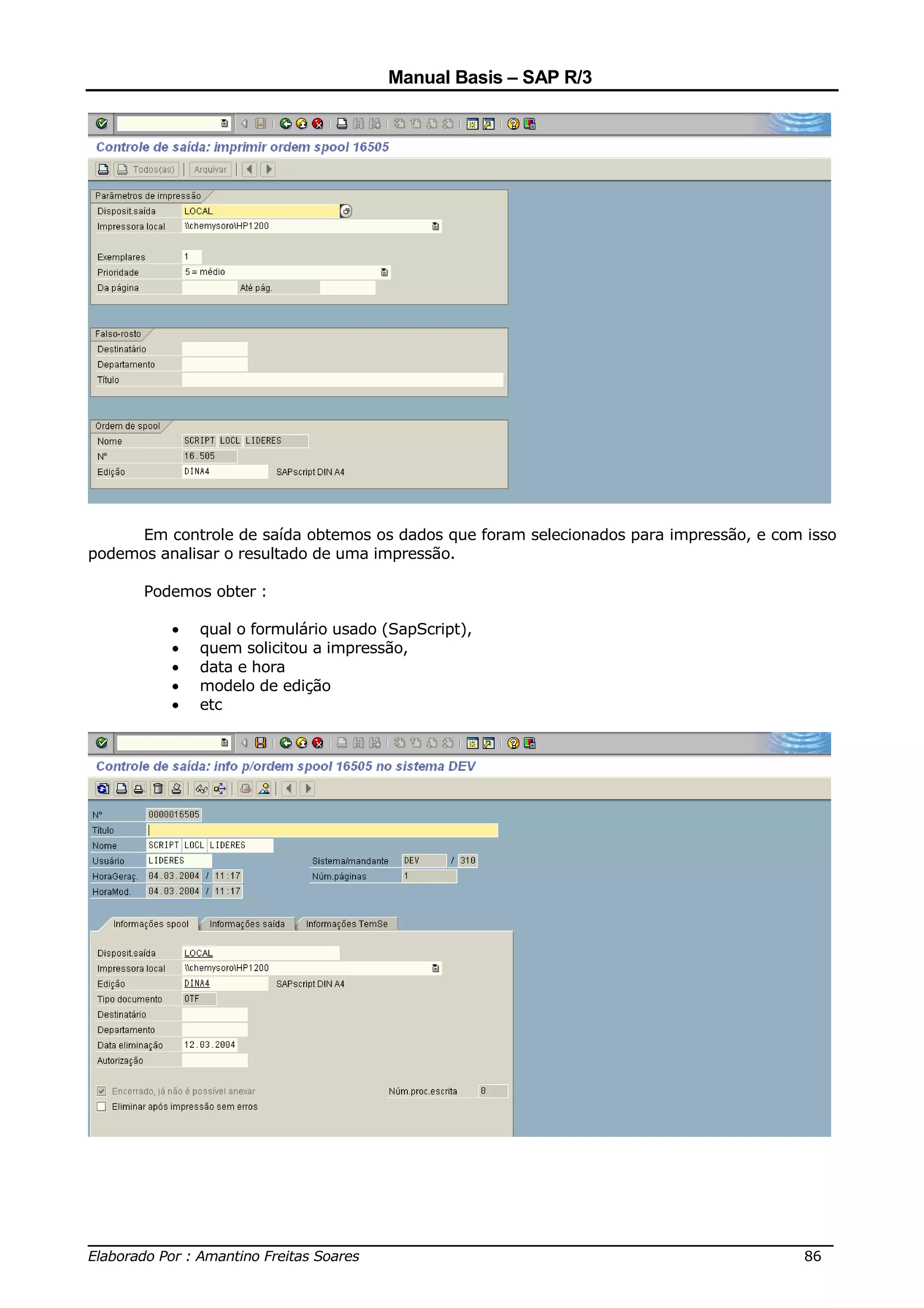 Manual Basis – SAP R/3




      Em controle de saída obtemos os dados que foram selecionados para impressão, e com isso
podemos analisar o resultado de uma impressão.

      Podemos obter :

          •   qual o formulário usado (SapScript),
          •   quem solicitou a impressão,
          •   data e hora
          •   modelo de edição
          •   etc




______________________________________________________________________________
Elaborado Por : Amantino Freitas Soares                                    86
 