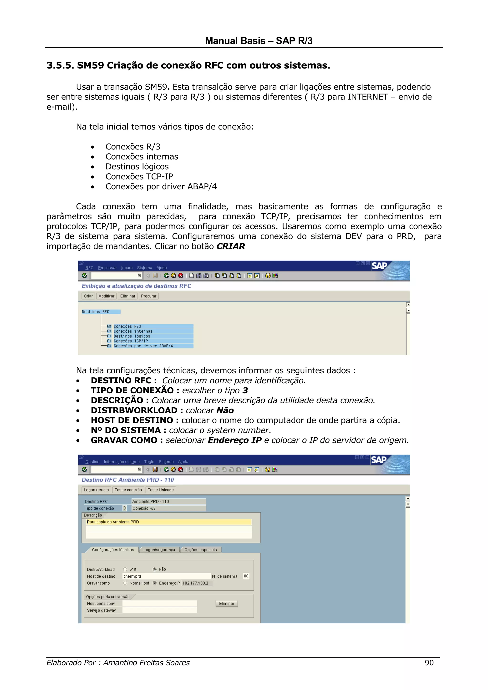 Manual Basis – SAP R/3

3.5.5. SM59 Criação de conexão RFC com outros sistemas.

        Usar a transação SM59. Esta transalção serve para criar ligações entre sistemas, podendo
ser entre sistemas iguais ( R/3 para R/3 ) ou sistemas diferentes ( R/3 para INTERNET – envio de
e-mail).

       Na tela inicial temos vários tipos de conexão:

            •   Conexões R/3
            •   Conexões internas
            •   Destinos lógicos
            •   Conexões TCP-IP
            •   Conexões por driver ABAP/4

       Cada conexão tem uma finalidade, mas basicamente as formas de configuração e
parâmetros são muito parecidas, para conexão TCP/IP, precisamos ter conhecimentos em
protocolos TCP/IP, para podermos configurar os acessos. Usaremos como exemplo uma conexão
R/3 de sistema para sistema. Configuraremos uma conexão do sistema DEV para o PRD, para
importação de mandantes. Clicar no botão CRIAR




       Na   tela configurações técnicas, devemos informar os seguintes dados :
       •    DESTINO RFC : Colocar um nome para identificação.
       •    TIPO DE CONEXÃO : escolher o tipo 3
       •    DESCRIÇÃO : Colocar uma breve descrição da utilidade desta conexão.
       •    DISTRBWORKLOAD : colocar Não
       •    HOST DE DESTINO : colocar o nome do computador de onde partira a cópia.
       •    Nº DO SISTEMA : colocar o system number.
       •    GRAVAR COMO : selecionar Endereço IP e colocar o IP do servidor de origem.




______________________________________________________________________________
Elaborado Por : Amantino Freitas Soares                                    90
 