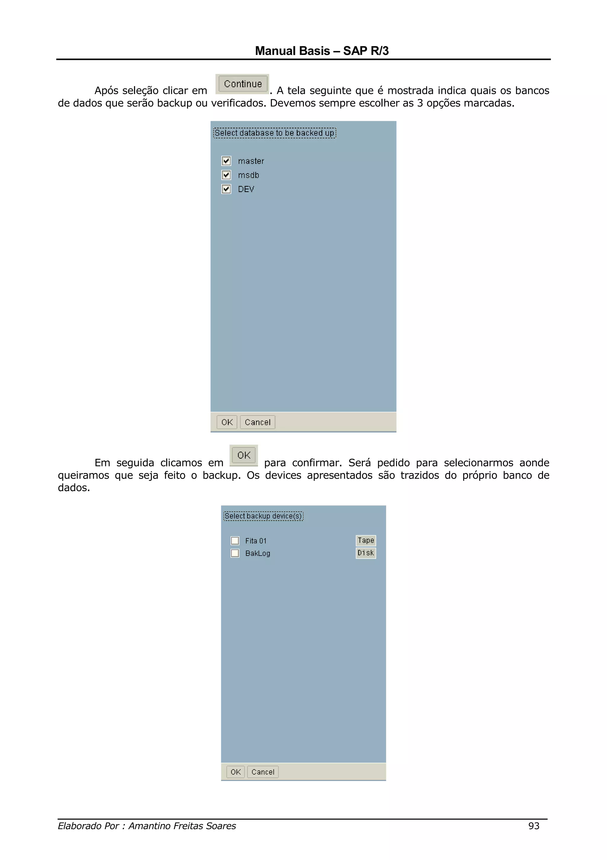 Manual Basis – SAP R/3


       Após seleção clicar em             . A tela seguinte que é mostrada indica quais os bancos
de dados que serão backup ou verificados. Devemos sempre escolher as 3 opções marcadas.




       Em seguida clicamos em         para confirmar. Será pedido para selecionarmos aonde
queiramos que seja feito o backup. Os devices apresentados são trazidos do próprio banco de
dados.




______________________________________________________________________________
Elaborado Por : Amantino Freitas Soares                                    93
 
