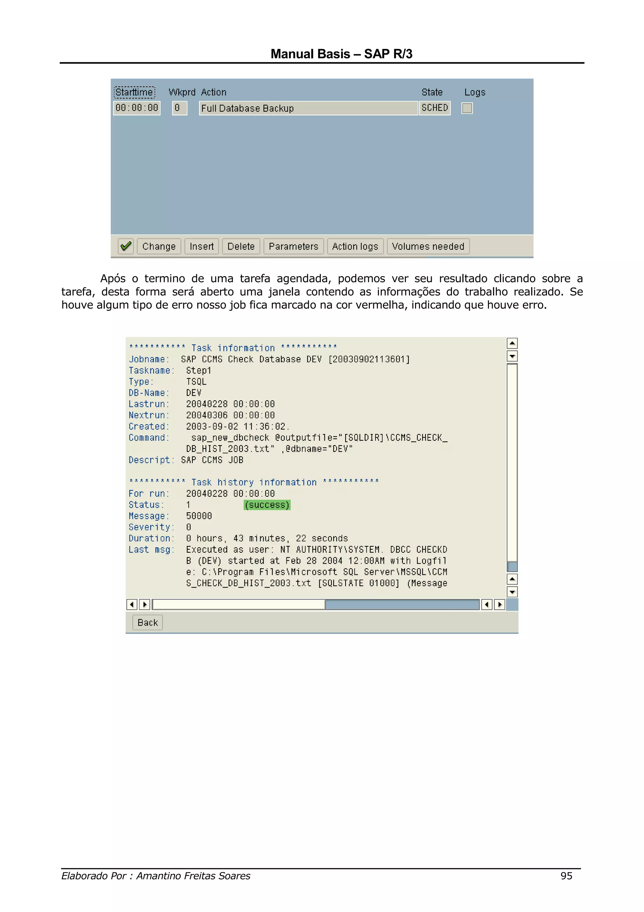 Manual Basis – SAP R/3




        Após o termino de uma tarefa agendada, podemos ver seu resultado clicando sobre a
tarefa, desta forma será aberto uma janela contendo as informações do trabalho realizado. Se
houve algum tipo de erro nosso job fica marcado na cor vermelha, indicando que houve erro.




______________________________________________________________________________
Elaborado Por : Amantino Freitas Soares                                    95
 