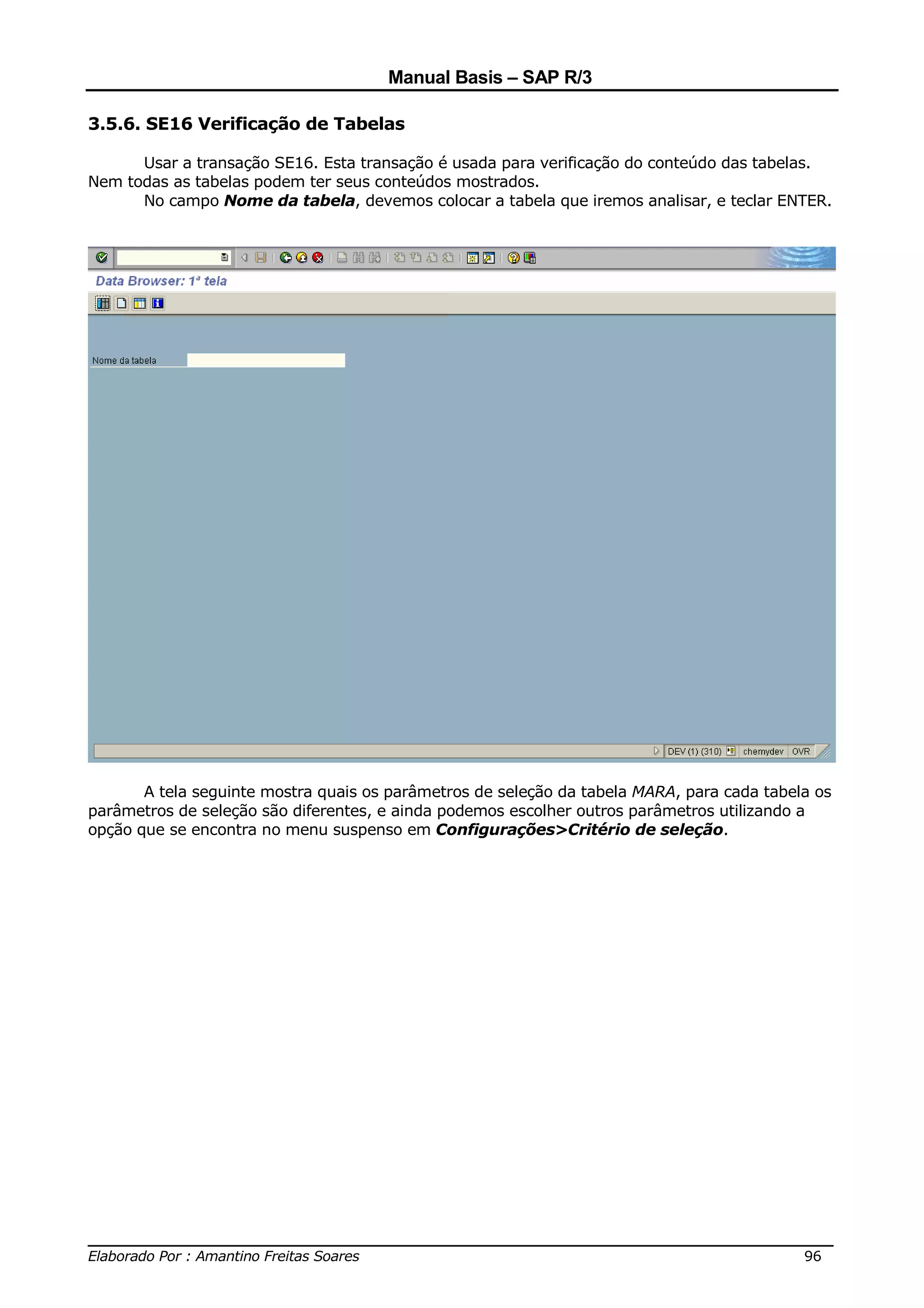 Manual Basis – SAP R/3

3.5.6. SE16 Verificação de Tabelas

      Usar a transação SE16. Esta transação é usada para verificação do conteúdo das tabelas.
Nem todas as tabelas podem ter seus conteúdos mostrados.
      No campo Nome da tabela, devemos colocar a tabela que iremos analisar, e teclar ENTER.




       A tela seguinte mostra quais os parâmetros de seleção da tabela MARA, para cada tabela os
parâmetros de seleção são diferentes, e ainda podemos escolher outros parâmetros utilizando a
opção que se encontra no menu suspenso em Configurações>Critério de seleção.




______________________________________________________________________________
Elaborado Por : Amantino Freitas Soares                                    96
 