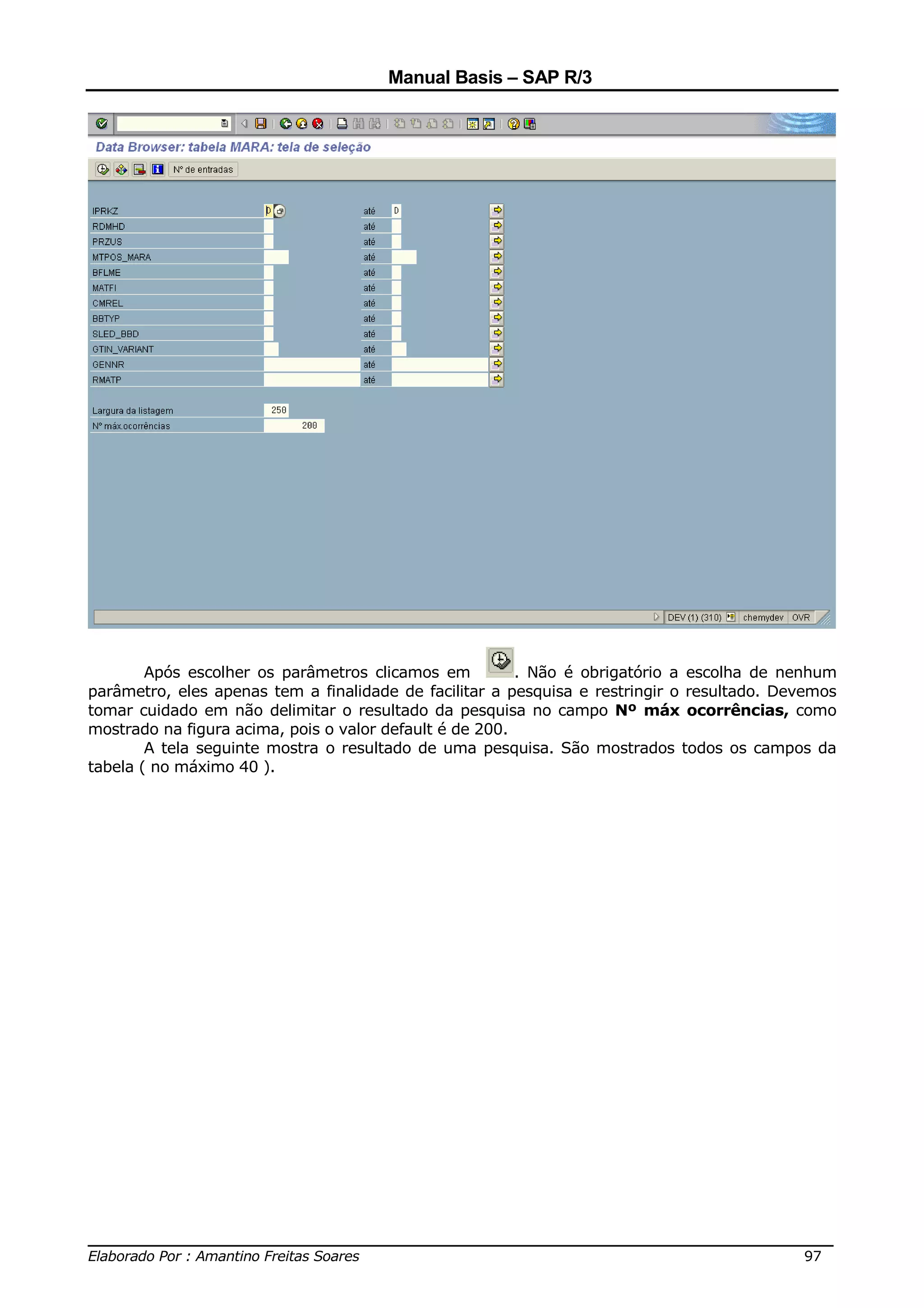 Manual Basis – SAP R/3




        Após escolher os parâmetros clicamos em          . Não é obrigatório a escolha de nenhum
parâmetro, eles apenas tem a finalidade de facilitar a pesquisa e restringir o resultado. Devemos
tomar cuidado em não delimitar o resultado da pesquisa no campo Nº máx ocorrências, como
mostrado na figura acima, pois o valor default é de 200.
        A tela seguinte mostra o resultado de uma pesquisa. São mostrados todos os campos da
tabela ( no máximo 40 ).




______________________________________________________________________________
Elaborado Por : Amantino Freitas Soares                                    97
 