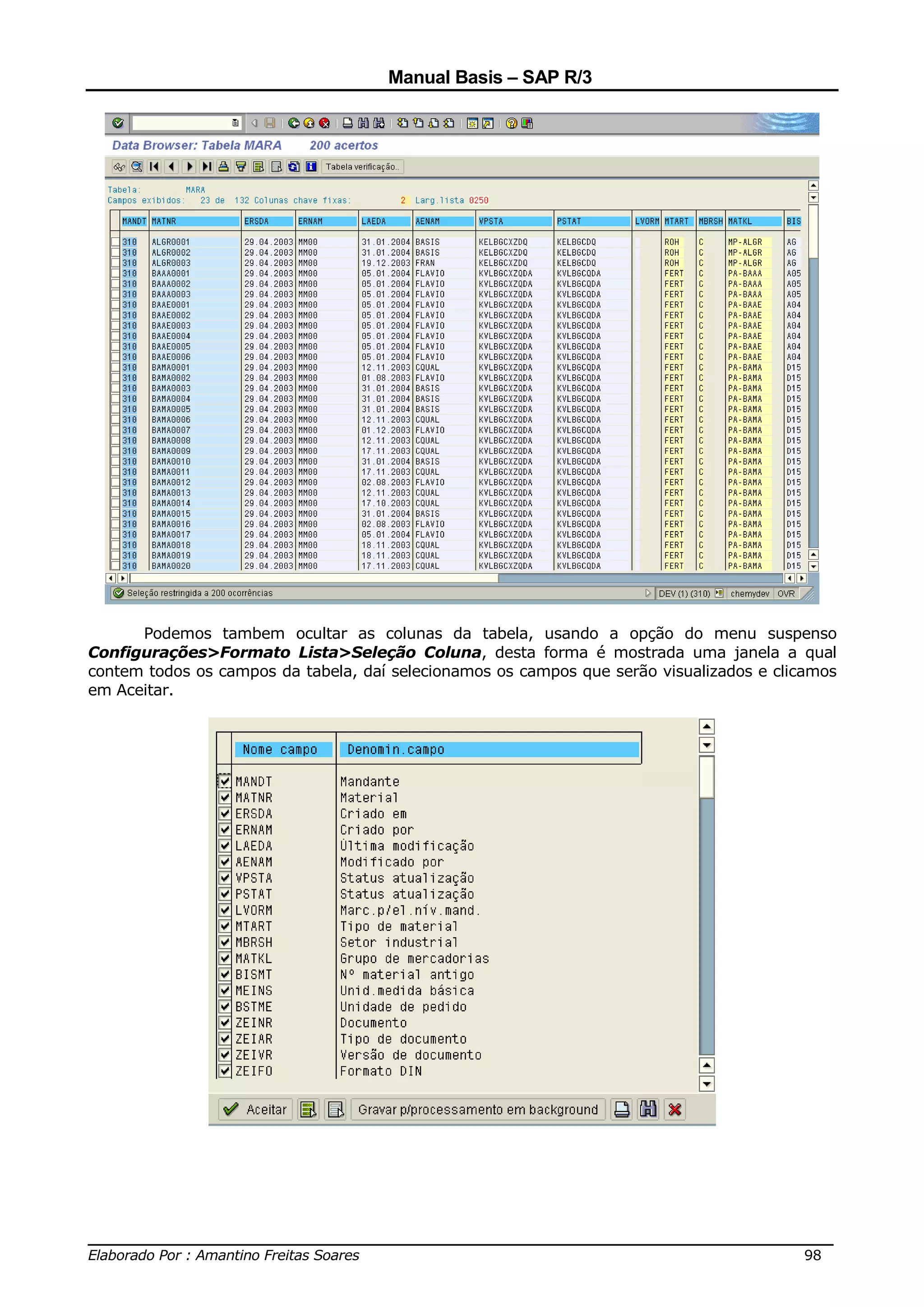 Manual Basis – SAP R/3




      Podemos tambem ocultar as colunas da tabela, usando a opção do menu suspenso
Configurações>Formato Lista>Seleção Coluna, desta forma é mostrada uma janela a qual
contem todos os campos da tabela, daí selecionamos os campos que serão visualizados e clicamos
em Aceitar.




______________________________________________________________________________
Elaborado Por : Amantino Freitas Soares                                    98
 