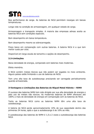 www.sta-eletronica.com.br

Boa performance de carga. As baterias de NiCd permitem recargas em baixas
temperaturas.
Longa vida na condição de armazenagem, em qualquer estado de carga.
Armazenagem e transporte simples. A maioria das empresas aéreas aceita as
baterias NiCd sem condições especiais.
Bom desempenho em baixa temperatura.
Bom desempenho mesmo se sobrecarregada.
Preço baixo em comparação com outras baterias. A bateria NiCd é a que tem
menor custo por ciclo.
Disponível em larga escala de tamanho e opções de desempenho.
2.2-Limitações
Baixa densidade de energia, comparado com baterias mais modernas.
Efeito memória.
A NiCd contém metais tóxicos que não podem ser jogados no meio ambiente.
Alguns países estão limitando o uso de baterias de NiCd.
Tem uma alta taxa de autodescarga precisando ser carregada periodicamente
quando armazenada.
3-Vantagens e Limitações das Baterias de Níquel Metal Hidreto – NiMH
O sucesso das baterias NiMH tem sido dirigido por sua alta densidade de energia e
pelo uso de metais não tóxicos. As modernas baterias de NiMH oferecem até
100% a mais de densidade de energia em comparação com as baterias de NiCd.
Tanto as baterias NiCd como as baterias NiMH têm uma alta taxa de
autodescarga.
A bateria de NiCd perde aproximadamente 10% de sua capacidade dentro das
primeiras 24 horas, após o que a autodescarga é de 10% ao mês.
A autodescarga das baterias de NiMH é 1,5 a 2 vezes a autodescarga das baterias
NiCd.
10

 