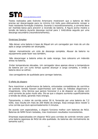 www.sta-eletronica.com.br

Testes realizados pelo Exército Americano mostraram que a bateria de NiCd
precisa ser descarregada para no mínimo 0,6 Volts para efetivamente romper a
mais resistente formação cristalina. Durante o recondicionamento, a corrente deve
ser mantida baixa para prevenir a reversão da bateria. A figura acima mostra a
tensão da bateria durante descarga normal para 1 Volt/célula seguido por uma
descarga secundária (recondicionamento).
Diretrizes Simples:
Não deixar uma bateria à base de Níquel em um carregador por mais de um dia
após a carga completa ser alcançada;
Aplicar mensalmente um ciclo de descarga completa. Abusar da bateria no
equipamento pode fazer isso também;
Não descarregar a bateria antes de cada recarga. Isso colocaria um indevido
stress na bateria;
Evitar temperaturas elevadas. Um carregador deve apenas elevar a temperatura
da bateria por um curto tempo quando alcançar a carga completa, e então a
bateria deve se esfriar;
Use carregadores de qualidade para carregar baterias.
O efeito do disparo
Para maximizar a performance da bateria, entusiastas competidores de carrinhos
de controle remoto fizeram experimentos com todos os métodos disponíveis e
imagináveis. Uma técnica que parece funcionar é a de disparar as células com
uma corrente de pulso muito alta. Diz-se que o disparo aumenta superficialmente
a tensão da célula, gerando mais energia.
Tipicamente, o motor de corrida extrai 30 A, fornecido por uma bateria de 7,2
Volts. Isso resulta em mais de 200 Watts de energia. Essa energia deve resistir a
uma corrida que dure aproximadamente 4 minutos.
De acordo com especialistas, o disparo funciona melhor com baterias de NiCd.
Baterias de NiMH foram testadas, mas mostraram resultados inconsistentes.
Empresas especializadas em disparar NiCd para corridas de controle remoto usam
uma bateria japonesa de NiCd de alta qualidade. As baterias são normalmente de
tamanho sub-C.
101

 