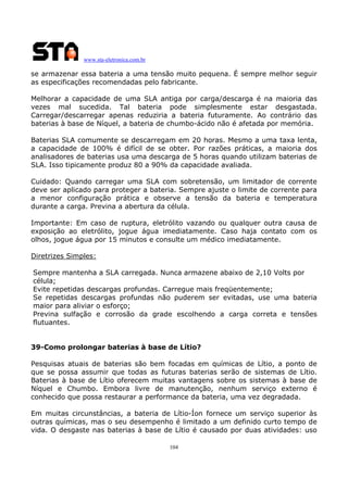 www.sta-eletronica.com.br

se armazenar essa bateria a uma tensão muito pequena. É sempre melhor seguir
as especificações recomendadas pelo fabricante.
Melhorar a capacidade de uma SLA antiga por carga/descarga é na maioria das
vezes mal sucedida. Tal bateria pode simplesmente estar desgastada.
Carregar/descarregar apenas reduziria a bateria futuramente. Ao contrário das
baterias à base de Níquel, a bateria de chumbo-ácido não é afetada por memória.
Baterias SLA comumente se descarregam em 20 horas. Mesmo a uma taxa lenta,
a capacidade de 100% é difícil de se obter. Por razões práticas, a maioria dos
analisadores de baterias usa uma descarga de 5 horas quando utilizam baterias de
SLA. Isso tipicamente produz 80 a 90% da capacidade avaliada.
Cuidado: Quando carregar uma SLA com sobretensão, um limitador de corrente
deve ser aplicado para proteger a bateria. Sempre ajuste o limite de corrente para
a menor configuração prática e observe a tensão da bateria e temperatura
durante a carga. Previna a abertura da célula.
Importante: Em caso de ruptura, eletrólito vazando ou qualquer outra causa de
exposição ao eletrólito, jogue água imediatamente. Caso haja contato com os
olhos, jogue água por 15 minutos e consulte um médico imediatamente.
Diretrizes Simples:
Sempre mantenha a SLA carregada. Nunca armazene abaixo de 2,10 Volts por
célula;
Evite repetidas descargas profundas. Carregue mais freqüentemente;
Se repetidas descargas profundas não puderem ser evitadas, use uma bateria
maior para aliviar o esforço;
Previna sulfação e corrosão da grade escolhendo a carga correta e tensões
flutuantes.
39-Como prolongar baterias à base de Lítio?
Pesquisas atuais de baterias são bem focadas em químicas de Lítio, a ponto de
que se possa assumir que todas as futuras baterias serão de sistemas de Lítio.
Baterias à base de Lítio oferecem muitas vantagens sobre os sistemas à base de
Níquel e Chumbo. Embora livre de manutenção, nenhum serviço externo é
conhecido que possa restaurar a performance da bateria, uma vez degradada.
Em muitas circunstâncias, a bateria de Lítio-Íon fornece um serviço superior às
outras químicas, mas o seu desempenho é limitado a um definido curto tempo de
vida. O desgaste nas baterias à base de Lítio é causado por duas atividades: uso
104

 