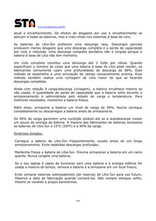 www.sta-eletronica.com.br

atual e envelhecimento. Os efeitos de desgaste por uso e envelhecimento se
aplicam a todas as baterias, mas é mais nítido nos sistemas à base de Lítio.
As baterias de Lítio-Íon preferem uma descarga rasa. Descargas parciais
produzem menos desgaste que uma descarga completa e a perda de capacidade
por ciclo é reduzida. Uma descarga completa periódica não é exigida porque a
bateria à base de Lítio não tem memória.
Um ciclo completo constitui uma descarga até 3 Volts por célula. Quando
especificam o número de ciclos que uma bateria à base de Lítio pode resistir, os
fabricantes comumente usam uma profundidade de descarga de 80%. Esse
método se assemelha a uma simulação de campo razoavelmente precisa. Esse
método também realiza uma contagem de ciclo maior do que se fazendo
descargas completas.
Ainda com relação à carga/descarga (ciclagem), a bateria envelhece mesmo se
não usada. A quantidade de perda de capacidade que a bateria sofre durante o
armazenamento é administrada pelo estado de carga e temperatura. Para
melhores resultados, mantenha a bateria fresca.
Além disso, armazene a bateria um nível de carga de 40%. Nunca carregue
completamente ou descarregue a bateria antes de armazená-la.
Os 40% de carga garantem uma condição estável até se a autodescarga roubar
um pouco da energia da bateria. A maioria dos fabricantes de baterias armazena
as baterias de Lítio-Íon a 15°C (59°F) e a 40% de carga.
Diretrizes Simples:
Carregue a bateria de Lítio-Íon freqüentemente, exceto antes de um longo
armazenamento. Evite repetidas descargas profundas;
Mantenha fresca a bateria de Lítio-Íon. Previna armazenar a bateria em um carro
quente. Nunca congele uma bateria;
Se o seu laptop é capaz de funcionar sem uma bateria e a energia elétrica for
usada a maioria do tempo, remova a bateria e a armazene em um local fresco;
Evite comprar baterias sobressalentes (de reserva) de Lítio-Íon para uso futuro.
Observe a data de fabricação quando comprá-las. Não compre estoque velho,
mesmo se vendido a preços baixíssimos.

105

 