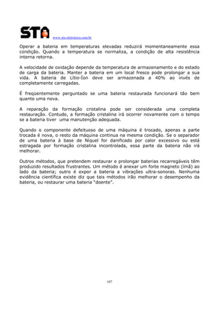 www.sta-eletronica.com.br

Operar a bateria em temperaturas elevadas reduzirá momentaneamente essa
condição. Quando a temperatura se normaliza, a condição de alta resistência
interna retorna.
A velocidade de oxidação depende da temperatura de armazenamento e do estado
de carga da bateria. Manter a bateria em um local fresco pode prolongar a sua
vida. A bateria de Lítio-Íon deve ser armazenada a 40% ao invés de
completamente carregadas.
É freqüentemente perguntado se uma bateria restaurada funcionará tão bem
quanto uma nova.
A reparação da formação cristalina pode ser considerada uma completa
restauração. Contudo, a formação cristalina irá ocorrer novamente com o tempo
se a bateria tiver uma manutenção adequada.
Quando o componente defeituoso de uma máquina é trocado, apenas a parte
trocada é nova, o resto da máquina continua na mesma condição. Se o separador
de uma bateria à base de Níquel for danificado por calor excessivo ou está
estragada por formação cristalina incontrolada, essa parte da bateria não irá
melhorar.
Outros métodos, que pretendem restaurar e prolongar baterias recarregáveis têm
produzido resultados frustrantes. Um método é anexar um forte magneto (ímã) ao
lado da bateria; outro é expor a bateria a vibrações ultra-sonoras. Nenhuma
evidência científica existe diz que tais métodos irão melhorar o desempenho da
bateria, ou restaurar uma bateria “doente”.

107

 
