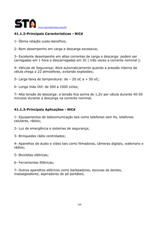 www.sta-eletronica.com.br

41.1.2-Principais Características - NiCd
1- Ótima relação custo-benefício;
2- Bom desempenho em carga e descarga excessiva;
3- Excelente desempenho em altas correntes de carga e descarga: podem ser
carregadas em 1 hora e descarregadas em 3C ( três vezes a corrente nominal );
4- Válvula de Segurança: Abre automaticamente quando a pressão interna da
célula chega a 22 atmosferas, evitando explosões;
5- Larga faixa de temperatura: de – 20 oC a + 50 oC;
6- Longa Vida Útil: de 500 a 1000 ciclos;
7- Alta tensão de descarga: a tensão fica acima de 1,2V por célula durante 40-50
minutos durante a descarga na corrente nominal.
41.1.3-Principais Aplicações - NiCd
1- Equipamentos de telecomunicação tais como telefones sem fio, telefones
celulares, rádios;
2- Luz de emergência e sistemas de segurança;
3- Brinquedos rádio controlados;
4- Aparelhos de áudio e vídeo tais como filmadoras, câmeras digitais, walkmans e
rádios;
5- Bicicletas elétricas;
6- Ferramentas Elétricas;
7- Outros aparelhos elétricos como barbeadores, escovas de dentes,
massageadores, aspiradores de pó portáteis.

109

 