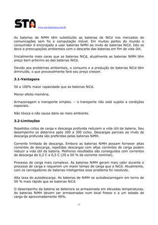 www.sta-eletronica.com.br

As baterias de NiMH têm substituído as baterias de NiCd nos mercados de
comunicações sem fio e computação móvel. Em muitas partes do mundo o
consumidor é encorajado a usar baterias NiMH ao invés de baterias NiCd. Isto se
deve a preocupações ambientais com o descarte das baterias em fim de vida útil.
Inicialmente mais caras que as baterias NiCd, atualmente as baterias NiMH têm
preço bem próximo ao das baterias NiCd.
Devido aos problemas ambientais, o consumo e a produção de baterias NiCd têm
diminuído, o que provavelmente fará seu preço crescer.
3.1-Vantagens
50 a 100% maior capacidade que as baterias NiCd.
Menor efeito memória.
Armazenagem e transporte simples. – o transporte não está sujeito a condições
especiais.
Não tóxica e não causa dano ao meio ambiente.
3.2-Limitações
Repetidos ciclos de carga e descarga profunda reduzem a vida útil da bateria. Seu
desempenho se deteriora após 200 a 300 ciclos. Descargas parciais ao invés de
descarga profunda são preferidas pelas baterias NiMH.
Corrente limitada de descarga. Embora as baterias NiMH possam fornecer altas
correntes de descarga, repetidas descargas com altas correntes de carga podem
reduzir a vida útil da bateria. Melhores resultados são conseguidos com correntes
de descarga da 0,2 C a 0,5 C (20 a 50 % da corrente nominal).
Processo de carga mais complexo. As baterias NiMH geram mais calor durante o
processo de carga e requerem um maior tempo de carga que a NiCd. Atualmente,
com os carregadores de baterias inteligentes esse problema foi resolvido.
Alta taxa de autodescarga. As baterias de NiMH se autodescarregam em torno de
50 % mais rápido que as baterias NiCd.
O desempenho da bateria se deteriora se armazenada em elevadas temperaturas.
As baterias NiMH devem ser armazenadas num local fresco e a um estado de
carga de aproximadamente 40%.
11

 