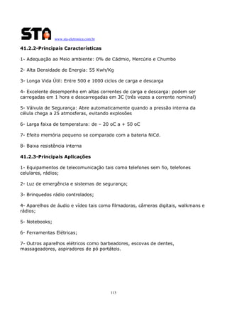 www.sta-eletronica.com.br

41.2.2-Principais Características
1- Adequação ao Meio ambiente: 0% de Cádmio, Mercúrio e Chumbo
2- Alta Densidade de Energia: 55 Kwh/Kg
3- Longa Vida Útil: Entre 500 e 1000 ciclos de carga e descarga
4- Excelente desempenho em altas correntes de carga e descarga: podem ser
carregadas em 1 hora e descarregadas em 3C (três vezes a corrente nominal)
5- Válvula de Segurança: Abre automaticamente quando a pressão interna da
célula chega a 25 atmosferas, evitando explosões
6- Larga faixa de temperatura: de – 20 oC a + 50 oC
7- Efeito memória pequeno se comparado com a bateria NiCd.
8- Baixa resistência interna
41.2.3-Principais Aplicações
1- Equipamentos de telecomunicação tais como telefones sem fio, telefones
celulares, rádios;
2- Luz de emergência e sistemas de segurança;
3- Brinquedos rádio controlados;
4- Aparelhos de áudio e vídeo tais como filmadoras, câmeras digitais, walkmans e
rádios;
5- Notebooks;
6- Ferramentas Elétricas;
7- Outros aparelhos elétricos como barbeadores, escovas de dentes,
massageadores, aspiradores de pó portáteis.

115

 