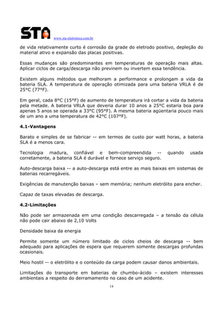 www.sta-eletronica.com.br

de vida relativamente curto é corrosão da grade do eletrodo positivo, depleção do
material ativo e expansão das placas positivas.
Essas mudanças são predominantes em temperaturas de operação mais altas.
Aplicar ciclos de carga/descarga não previnem ou invertem essa tendência.
Existem alguns métodos que melhoram a performance e prolongam a vida da
bateria SLA. A temperatura de operação otimizada para uma bateria VRLA é de
25°C (77°F).
Em geral, cada 8°C (15°F) de aumento de temperatura irá cortar a vida da bateria
pela metade. A bateria VRLA que deveria durar 10 anos a 25°C estaria boa para
apenas 5 anos se operada a 33°C (95°F). A mesma bateria agüentaria pouco mais
de um ano a uma temperatura de 42°C (107°F).
4.1-Vantagens
Barato e simples de se fabricar -- em termos de custo por watt horas, a bateria
SLA é a menos cara.
Tecnologia madura, confiável e bem-compreendida -corretamente, a bateria SLA é durável e fornece serviço seguro.

quando

usada

Auto-descarga baixa -- a auto-descarga está entre as mais baixas em sistemas de
baterias recarregáveis.
Exigências de manutenção baixas – sem memória; nenhum eletrólito para encher.
Capaz de taxas elevadas de descarga.
4.2-Limitações
Não pode ser armazenada em uma condição descarregada – a tensão da célula
não pode cair abaixo de 2,10 Volts
Densidade baixa da energia
Permite somente um número limitado de ciclos cheios de descarga -- bem
adequado para aplicações de espera que requerem somente descargas profundas
ocasionais.
Meio hostil -- o eletrólito e o conteúdo da carga podem causar danos ambientais.
Limitações do transporte em baterias de chumbo-ácido – existem interesses
ambientais a respeito do derramamento no caso de um acidente.
14

 
