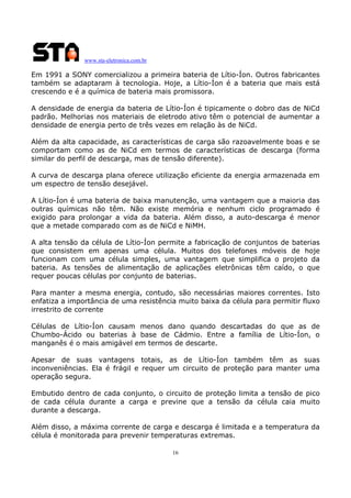 www.sta-eletronica.com.br

Em 1991 a SONY comercializou a primeira bateria de Lítio-Íon. Outros fabricantes
também se adaptaram à tecnologia. Hoje, a Lítio-Íon é a bateria que mais está
crescendo e é a química de bateria mais promissora.
A densidade de energia da bateria de Lítio-Íon é tipicamente o dobro das de NiCd
padrão. Melhorias nos materiais de eletrodo ativo têm o potencial de aumentar a
densidade de energia perto de três vezes em relação às de NiCd.
Além da alta capacidade, as características de carga são razoavelmente boas e se
comportam como as de NiCd em termos de características de descarga (forma
similar do perfil de descarga, mas de tensão diferente).
A curva de descarga plana oferece utilização eficiente da energia armazenada em
um espectro de tensão desejável.
A Lítio-Íon é uma bateria de baixa manutenção, uma vantagem que a maioria das
outras químicas não têm. Não existe memória e nenhum ciclo programado é
exigido para prolongar a vida da bateria. Além disso, a auto-descarga é menor
que a metade comparado com as de NiCd e NiMH.
A alta tensão da célula de Lítio-Íon permite a fabricação de conjuntos de baterias
que consistem em apenas uma célula. Muitos dos telefones móveis de hoje
funcionam com uma célula simples, uma vantagem que simplifica o projeto da
bateria. As tensões de alimentação de aplicações eletrônicas têm caído, o que
requer poucas células por conjunto de baterias.
Para manter a mesma energia, contudo, são necessárias maiores correntes. Isto
enfatiza a importância de uma resistência muito baixa da célula para permitir fluxo
irrestrito de corrente
Células de Lítio-Íon causam menos dano quando descartadas do que as de
Chumbo-Ácido ou baterias à base de Cádmio. Entre a família de Lítio-Íon, o
manganês é o mais amigável em termos de descarte.
Apesar de suas vantagens totais, as de Lítio-Íon também têm as suas
inconveniências. Ela é frágil e requer um circuito de proteção para manter uma
operação segura.
Embutido dentro de cada conjunto, o circuito de proteção limita a tensão de pico
de cada célula durante a carga e previne que a tensão da célula caia muito
durante a descarga.
Além disso, a máxima corrente de carga e descarga é limitada e a temperatura da
célula é monitorada para prevenir temperaturas extremas.
16

 