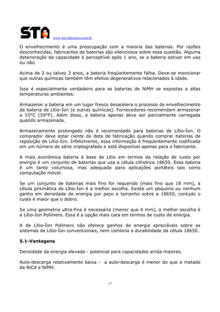 www.sta-eletronica.com.br

O envelhecimento é uma preocupação com a maioria das baterias. Por razões
desconhecidas, fabricantes de baterias são silenciosos sobre essa questão. Alguma
deterioração da capacidade é perceptível após 1 ano, se a bateria estiver em uso
ou não.
Acima de 2 ou talvez 3 anos, a bateria freqüentemente falha. Deve-se mencionar
que outras químicas também têm efeitos degenerativos relacionados à idade.
Isso é especialmente verdadeiro para as baterias de NiMH se expostas a altas
temperaturas ambientes.
Armazenar a bateria em um lugar fresco desacelera o processo de envelhecimento
da bateria de Lítio-Íon (e outras químicas). Fornecedores recomendam armazenar
a 15°C (59°F). Além disso, a bateria apenas deve ser parcialmente carregada
quando armazenada.
Armazenamento prolongado não é recomendado para baterias de Lítio-Íon. O
comprador deve estar ciente da data de fabricação quando comprar baterias de
reposição de Lítio-Íon. Infelizmente, essa informação é freqüentemente codificada
em um número de série criptografado e está disponível apenas para o fabricante.
A mais econômica bateria à base de Lítio em termos da relação de custo por
energia é um conjunto de baterias que usa a célula cilíndrica 18650. Essa bateria
é um tanto volumosa, mas adequada para aplicações portáteis tais como
computação móvel.
Se um conjunto de baterias mais fino for requerido (mais fino que 18 mm), a
célula prismática de Lítio-Íon é a melhor escolha. Existe um pequeno ou nenhum
ganho em densidade de energia por peso e tamanho sobre a 18650, contudo o
custo é maior que o dobro.
Se uma geometria ultra-fina é necessária (menor que 4 mm), a melhor escolha é
a Lítio-Íon Polímero. Essa é a opção mais cara em termos de custo de energia.
A de Lítio-Íon Polímero não oferece ganhos de energia apreciáveis sobre os
sistemas de Lítio-Íon convencionais, nem combina a durabilidade da célula 18650.
5.1-Vantagens
Densidade da energia elevada - potencial para capacidades ainda maiores.
Auto-descarga relativamente baixa - a auto-descarga é menor do que a metade
da NiCd e NiMH.

17

 
