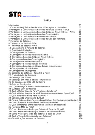 www.sta-eletronica.com.br

Índice
Introdução
03
1-Composição Química das Baterias - Vantagens e Limitações
05
2-Vantagens e Limitações das Baterias de Níquel Cádmio – NiCd
09
3-Vantagens e Limitações das Baterias de Níquel Metal Hidreto – NiMh
10
4-Vantagens e Limitações das Baterias Chumbo-Ácido
12
5-Vantagens e Limitações das Baterias de Lítio-Ion
15
6-Vantagens e Limitações das Baterias de Lítio-Ion Polímero
18
7-Formatos de Baterias
20
8-Tamanhos de Baterias NiCd
25
9-Tamanhos de Baterias NiMh
26
10-Ligação Série e Paralelo de Baterias
27
11-Circuitos de Proteção
28
12-Carregadores de Baterias
30
13-Carregando Baterias de Níquel-Cádmio
35
14-Carregando Baterias de Níquel Metal Hidreto
38
15-Carregando Baterias Chumbo-Ácido
41
16-Carregando Baterias de Lítio-Íon
46
17-Carregando Baterias de Lítio-Polímero
48
18-Carregando Baterias em Altas e Baixas temperaturas
49
19-Carregadores Ultra-Rápidos
52
20-Carregadores Inteligentes
54
21-Descarga de Baterias – Taxa C ( C-rate )
55
22-Profundidade da Descarga
57
23-Descarga por Pulsos
60
24-Descarga em Altas e Baixas Temperaturas
61
25-Os Segredos da Vida Útil da Bateria
62
26-Baterias Inteligentes
68
27-O Que Estraga a Bateria Definitivamente
72
28-Cuidados Com as Baterias
77
29-Qual a Melhor Bateria Para Telefones Celulares?
83
30-Qual a Melhor Bateria Para Rádios de Comunicação em Duas Vias?
85
31-Qual a Melhor Bateria Para “Laptops”?
86
32-Selecionando uma bateria durável
88
33-Porque Baterias Que Parecem Boas Falham Em Equipamentos Digitais? 92
34-Como é Medida a Resistência Interna da Bateria?
93
35-Qual a Diferença Entre Resistência Interna e Impedância?
96
36-Memória: Mito ou Fato?
97
37-Como Restaurar e Prolongar Baterias à Base de Níquel?
98
38-Como Restaurar e Prolongar Baterias de Chumbo-Ácido?
101
39-Como Prolongar a Vida das Baterias à Base de Lítio?
103
40-Qual a Taxa de Recuperação das Baterias?
105
41-Especificações técnicas de Baterias
106
2

 
