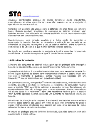 www.sta-eletronica.com.br

elevadas, combinações precisas de células tornam-se muito importantes,
especialmente se altas correntes de carga são puxadas ou se o conjunto é
operado em temperaturas frias.
Conexões em paralelo são usadas para a obtenção de altas taxas Ah (ampére
hora). Quando possível, projetistas de conjuntos de baterias preferem usar
baterias maiores. Isso não pode ser sempre praticado porque novas químicas de
baterias vêm em tamanhos limitados.
Freqüentemente, uma conexão paralela é a única opção de aumentar a
capacidade da bateria. Também é necessária a utilização em paralelo se as
dimensões do conjunto restringirem o uso de baterias maiores. Entre as químicas
de baterias, a de Lítio-Íon é a que melhor permite conexão paralela.
Na ligação em paralelo a corrente do conjunto é igual à soma das correntes de
cada bateria. A tensão do conjunto é igual à tensão de uma bateria.
11-Circuitos de proteção
A maioria dos conjuntos de baterias inclui algum tipo de proteção para proteger a
bateria e o equipamento, no caso da ocorrência de mau funcionamento.
A proteção mais básica é um fusível que se abre caso uma excessiva corrente for
tirada. Alguns fusíveis se abrem permanentemente e tornam a bateria inútil uma
vez que o filamento é quebrado; outros fusíveis são baseados em um
PolyswitchTM, que se assemelha a um fusível reajustável.
Em corrente excessiva, o PolyswitchTM cria uma alta resistência, inibindo o fluxo de
corrente. Quando a condição se normaliza, a resistência do comutador reverte
para a posição “ON”, permitindo retomar a operação normal. Comutadores de
estado sólido também são utilizados para romper a corrente. Ambos comutadores
de estado sólido e a PolyswitchTM têm uma resistência residual para a posição
“ON” durante operação normal, causando um aumento na resistência interna da
bateria.
Um circuito de proteção mais completo é encontrado em baterias intrinsecamente
seguras. Essas baterias são usadas em rádios de duas vias, detectores de gases e
outros instrumentos eletrônicos que operam em uma área perigosa tal como
refinarias de óleo e elevadores de grãos.
O circuito de proteção previne correntes excessivas, que pode conduzir a um alto
aquecimento e faísca elétrica.

28

 