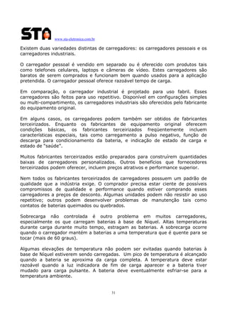 www.sta-eletronica.com.br

Existem duas variedades distintas de carregadores: os carregadores pessoais e os
carregadores industriais.
O carregador pessoal é vendido em separado ou é oferecido com produtos tais
como telefones celulares, laptops e câmeras de vídeo. Estes carregadores são
baratos de serem comprados e funcionam bem quando usados para a aplicação
pretendida. O carregador pessoal oferece razoável tempo de carga.
Em comparação, o carregador industrial é projetado para uso fabril. Esses
carregadores são feitos para uso repetitivo. Disponível em configurações simples
ou multi-compartimento, os carregadores industriais são oferecidos pelo fabricante
do equipamento original.
Em alguns casos, os carregadores podem também ser obtidos de fabricantes
terceirizados. Enquanto os fabricantes de equipamento original oferecem
condições básicas, os fabricantes terceirizados freqüentemente incluem
características especiais, tais como carregamento a pulso negativo, função de
descarga para condicionamento da bateria, e indicação de estado de carga e
estado de “saúde”.
Muitos fabricantes terceirizados estão preparados para construírem quantidades
baixas de carregadores personalizados. Outros benefícios que fornecedores
terceirizados podem oferecer, incluem preços atrativos e performance superior.
Nem todos os fabricantes terceirizados de carregadores possuem um padrão de
qualidade que a indústria exige. O comprador precisa estar ciente de possíveis
compromissos de qualidade e performance quando estiver comprando esses
carregadores a preços de desconto. Algumas unidades podem não resistir ao uso
repetitivo; outros podem desenvolver problemas de manutenção tais como
contatos de baterias queimados ou quebrados.
Sobrecarga não controlada é outro problema em muitos carregadores,
especialmente os que carregam baterias à base de Níquel. Altas temperaturas
durante carga durante muito tempo, estragam as baterias. A sobrecarga ocorre
quando o carregador mantém a baterias a uma temperatura que é quente para se
tocar (mais de 60 graus).
Algumas elevações de temperatura não podem ser evitadas quando baterias à
base de Níquel estiverem sendo carregadas. Um pico de temperatura é alcançado
quando a bateria se aproxima da carga completa. A temperatura deve estar
razoável quando a luz indicadora de fim de carga aparecer e a bateria tiver
mudado para carga pulsante. A bateria deve eventualmente esfriar-se para a
temperatura ambiente.

31

 