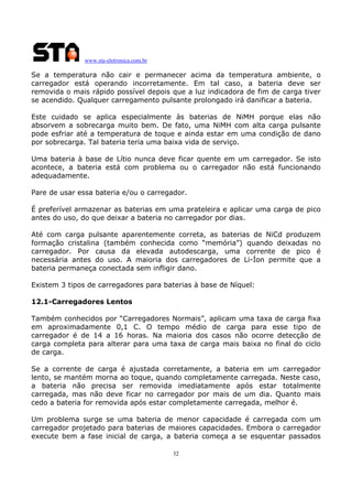 www.sta-eletronica.com.br

Se a temperatura não cair e permanecer acima da temperatura ambiente, o
carregador está operando incorretamente. Em tal caso, a bateria deve ser
removida o mais rápido possível depois que a luz indicadora de fim de carga tiver
se acendido. Qualquer carregamento pulsante prolongado irá danificar a bateria.
Este cuidado se aplica especialmente às baterias de NiMH porque elas não
absorvem a sobrecarga muito bem. De fato, uma NiMH com alta carga pulsante
pode esfriar até a temperatura de toque e ainda estar em uma condição de dano
por sobrecarga. Tal bateria teria uma baixa vida de serviço.
Uma bateria à base de Lítio nunca deve ficar quente em um carregador. Se isto
acontece, a bateria está com problema ou o carregador não está funcionando
adequadamente.
Pare de usar essa bateria e/ou o carregador.
É preferível armazenar as baterias em uma prateleira e aplicar uma carga de pico
antes do uso, do que deixar a bateria no carregador por dias.
Até com carga pulsante aparentemente correta, as baterias de NiCd produzem
formação cristalina (também conhecida como “memória”) quando deixadas no
carregador. Por causa da elevada autodescarga, uma corrente de pico é
necessária antes do uso. A maioria dos carregadores de Li-Íon permite que a
bateria permaneça conectada sem infligir dano.
Existem 3 tipos de carregadores para baterias à base de Níquel:
12.1-Carregadores Lentos
Também conhecidos por “Carregadores Normais”, aplicam uma taxa de carga fixa
em aproximadamente 0,1 C. O tempo médio de carga para esse tipo de
carregador é de 14 a 16 horas. Na maioria dos casos não ocorre detecção de
carga completa para alterar para uma taxa de carga mais baixa no final do ciclo
de carga.
Se a corrente de carga é ajustada corretamente, a bateria em um carregador
lento, se mantém morna ao toque, quando completamente carregada. Neste caso,
a bateria não precisa ser removida imediatamente após estar totalmente
carregada, mas não deve ficar no carregador por mais de um dia. Quanto mais
cedo a bateria for removida após estar completamente carregada, melhor é.
Um problema surge se uma bateria de menor capacidade é carregada com um
carregador projetado para baterias de maiores capacidades. Embora o carregador
execute bem a fase inicial de carga, a bateria começa a se esquentar passados
32

 