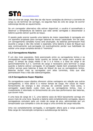 www.sta-eletronica.com.br

70% do nível de carga. Pelo fato de não haver condições de diminuir a corrente de
carga ou de terminar de carregar, na segunda fase do ciclo de carga irá ocorrer
sobrecarga devido ao aquecimento.
Se um carregador alternativo não estiver disponível, o usuário é aconselhado a
observar a temperatura da bateria que está sendo carregada e desconectar a
bateria quando estiver quente ao toque.
O oposto pode ocorrer quando uma bateria de maior capacidade é carregada em
um aparelho projetado para carregar baterias de menor capacidade. Em tal caso,
um carregamento completo nunca será alcançado. As baterias permanecem frias
durante a carga e não irão render o esperado. Uma bateria à base de Níquel que
seja continuamente sub-carregada irá eventualmente perder sua habilidade de
aceitar uma carga completa devido à “memória”.
12.2-Carregadores Rápidos
É um dos mais populares. Está posicionado entre os carregadores lentos e os
carregadores super-rápidos tanto quanto ao tempo de carga como quanto ao
preço. O tempo de carga médio é de 3 a 6 horas e a taxa de carga é de
aproximadamente 0,3 C. Controle de carga é necessário para terminar a carga
quando a bateria estiver carregada. O carregador rápido bem projetado fornece
melhor serviço para baterias à base de Níquel do que os carregadores lentos.
Baterias duram mais se carregadas com altas correntes, visto que elas
permanecem frias e não são sobrecarregadas.
12.3-Carregadores Super-Rápidos
Os carregadores super-rápidos oferecem várias vantagens em relação aos outros
carregadores; o mais óbvio é o menor tempo de carga. Por causa do maior
fornecimento de energia e dos circuitos de controle serem mais caros, o
carregador super-rápido custa mais que os carregadores lentos, mas o
investimento é retornado no fornecimento de uma boa performance das baterias,
que duram mais.
A uma taxa de carga de 1 C, uma bateria vazia de NiCd tipicamente carrega em
pouco mais de uma hora. Quando a bateria está completamente carregada, alguns
carregadores comutam para um modo de carga de pico, administrado por um
temporizador que completa o ciclo de carga a uma corrente de carga reduzida.
Uma vez completamente carregada, o carregador altera para a carga pulsante.
Esta carga de manutenção compensa a autodescarga da bateria.

33

 