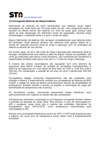 www.sta-eletronica.com.br

13-Carregando Baterias de Níquel-Cádmio
Fabricantes de baterias de NiCd recomendam que baterias novas sejam
carregadas em modo lento por 24 horas antes do uso. Uma carga lenta ajuda a
conduzir às células dentro das baterias um nível de carga igual, porque cada
célula se auto descarrega em diferentes níveis de capacidade. Durante longa
armazenagem, o eletrólito tende a ir para o fundo da célula.
Alguns fabricantes de baterias não carregam completamente suas baterias antes
da expedição. Estas baterias atingem seu potencial total apenas depois de o
cliente ter realizado diversos ciclos de carga e descarga, com um analisador de
bateria ou através do uso normal.
Em muitos casos, de 50 a 100 ciclos de carga e descarga são necessários para se
carregar completamente uma bateria à base de Níquel. Células de qualidade, tais
como as produzidas pela Sanyo e pela Panasonic, são conhecidas por atenderem à
especificação completa após pouco mais de 5 a 7 ciclos de carga e descarga.
A maioria das células recarregáveis são equipadas com uma abertura de
segurança para liberar excesso de pressão se carregadas incorretamente. A
abertura de segurança em uma célula de NiCd abre de 1034 a 1379 kPa (150 a
200 psi). Em comparação, a pressão de um pneu de carro é tipicamente 240 kPa
(35 psi).
Carregadores rápidos comerciais freqüentemente não são projetados para
proteger a bateria. É especialmente verdade que carregadores de baterias de NiCd
medem o estado de carga da bateria exclusivamente através da sensibilidade de
temperatura. Embora simples e barata no projeto, a terminação de carga por
sensibilidade de temperatura não é precisa.
Os termistores usados, comumente apresentam ampla
posicionamentos com respeito às células não são consistentes.

tolerância;

seus

Temperaturas ambientes e exposição ao sol enquanto carregando também afetam
a precisão da detecção de carga cheia. Para prevenir o risco de interrupção(cutoff) e assegurar carga cheia sob a maioria das condições, fabricantes de
carregadores usam 50°C(122°F) como temperatura recomendada para
interrupção(cut-off).
Embora uma prolongada temperatura acima de 45°C (113°F) seja prejudicial para
a bateria, um curto pico de temperatura acima desse nível é freqüentemente
inevitável.

35

 