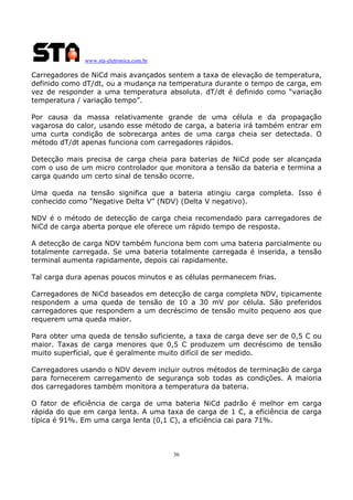 www.sta-eletronica.com.br

Carregadores de NiCd mais avançados sentem a taxa de elevação de temperatura,
definido como dT/dt, ou a mudança na temperatura durante o tempo de carga, em
vez de responder a uma temperatura absoluta. dT/dt é definido como “variação
temperatura / variação tempo”.
Por causa da massa relativamente grande de uma célula e da propagação
vagarosa do calor, usando esse método de carga, a bateria irá também entrar em
uma curta condição de sobrecarga antes de uma carga cheia ser detectada. O
método dT/dt apenas funciona com carregadores rápidos.
Detecção mais precisa de carga cheia para baterias de NiCd pode ser alcançada
com o uso de um micro controlador que monitora a tensão da bateria e termina a
carga quando um certo sinal de tensão ocorre.
Uma queda na tensão significa que a bateria atingiu carga completa. Isso é
conhecido como “Negative Delta V” (NDV) (Delta V negativo).
NDV é o método de detecção de carga cheia recomendado para carregadores de
NiCd de carga aberta porque ele oferece um rápido tempo de resposta.
A detecção de carga NDV também funciona bem com uma bateria parcialmente ou
totalmente carregada. Se uma bateria totalmente carregada é inserida, a tensão
terminal aumenta rapidamente, depois cai rapidamente.
Tal carga dura apenas poucos minutos e as células permanecem frias.
Carregadores de NiCd baseados em detecção de carga completa NDV, tipicamente
respondem a uma queda de tensão de 10 a 30 mV por célula. São preferidos
carregadores que respondem a um decréscimo de tensão muito pequeno aos que
requerem uma queda maior.
Para obter uma queda de tensão suficiente, a taxa de carga deve ser de 0,5 C ou
maior. Taxas de carga menores que 0,5 C produzem um decréscimo de tensão
muito superficial, que é geralmente muito difícil de ser medido.
Carregadores usando o NDV devem incluir outros métodos de terminação de carga
para fornecerem carregamento de segurança sob todas as condições. A maioria
dos carregadores também monitora a temperatura da bateria.
O fator de eficiência de carga de uma bateria NiCd padrão é melhor em carga
rápida do que em carga lenta. A uma taxa de carga de 1 C, a eficiência de carga
típica é 91%. Em uma carga lenta (0,1 C), a eficiência cai para 71%.

36

 