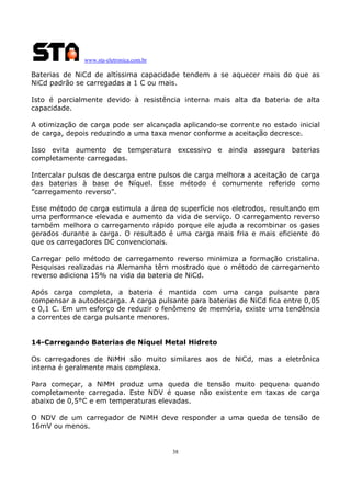 www.sta-eletronica.com.br

Baterias de NiCd de altíssima capacidade tendem a se aquecer mais do que as
NiCd padrão se carregadas a 1 C ou mais.
Isto é parcialmente devido à resistência interna mais alta da bateria de alta
capacidade.
A otimização de carga pode ser alcançada aplicando-se corrente no estado inicial
de carga, depois reduzindo a uma taxa menor conforme a aceitação decresce.
Isso evita aumento de temperatura excessivo e ainda assegura baterias
completamente carregadas.
Intercalar pulsos de descarga entre pulsos de carga melhora a aceitação de carga
das baterias à base de Níquel. Esse método é comumente referido como
”carregamento reverso”.
Esse método de carga estimula a área de superfície nos eletrodos, resultando em
uma performance elevada e aumento da vida de serviço. O carregamento reverso
também melhora o carregamento rápido porque ele ajuda a recombinar os gases
gerados durante a carga. O resultado é uma carga mais fria e mais eficiente do
que os carregadores DC convencionais.
Carregar pelo método de carregamento reverso minimiza a formação cristalina.
Pesquisas realizadas na Alemanha têm mostrado que o método de carregamento
reverso adiciona 15% na vida da bateria de NiCd.
Após carga completa, a bateria é mantida com uma carga pulsante para
compensar a autodescarga. A carga pulsante para baterias de NiCd fica entre 0,05
e 0,1 C. Em um esforço de reduzir o fenômeno de memória, existe uma tendência
a correntes de carga pulsante menores.
14-Carregando Baterias de Níquel Metal Hidreto
Os carregadores de NiMH são muito similares aos de NiCd, mas a eletrônica
interna é geralmente mais complexa.
Para começar, a NiMH produz uma queda de tensão muito pequena quando
completamente carregada. Este NDV é quase não existente em taxas de carga
abaixo de 0,5°C e em temperaturas elevadas.
O NDV de um carregador de NiMH deve responder a uma queda de tensão de
16mV ou menos.

38

 