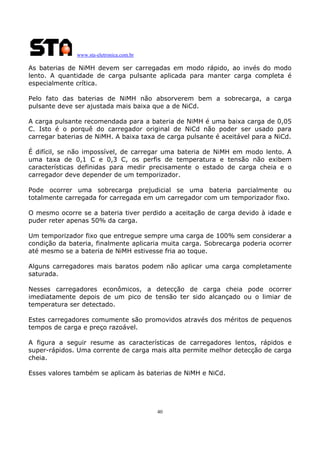 www.sta-eletronica.com.br

As baterias de NiMH devem ser carregadas em modo rápido, ao invés do modo
lento. A quantidade de carga pulsante aplicada para manter carga completa é
especialmente crítica.
Pelo fato das baterias de NiMH não absorverem bem a sobrecarga, a carga
pulsante deve ser ajustada mais baixa que a de NiCd.
A carga pulsante recomendada para a bateria de NiMH é uma baixa carga de 0,05
C. Isto é o porquê do carregador original de NiCd não poder ser usado para
carregar baterias de NiMH. A baixa taxa de carga pulsante é aceitável para a NiCd.
É difícil, se não impossível, de carregar uma bateria de NiMH em modo lento. A
uma taxa de 0,1 C e 0,3 C, os perfis de temperatura e tensão não exibem
características definidas para medir precisamente o estado de carga cheia e o
carregador deve depender de um temporizador.
Pode ocorrer uma sobrecarga prejudicial se uma bateria parcialmente ou
totalmente carregada for carregada em um carregador com um temporizador fixo.
O mesmo ocorre se a bateria tiver perdido a aceitação de carga devido à idade e
puder reter apenas 50% da carga.
Um temporizador fixo que entregue sempre uma carga de 100% sem considerar a
condição da bateria, finalmente aplicaria muita carga. Sobrecarga poderia ocorrer
até mesmo se a bateria de NiMH estivesse fria ao toque.
Alguns carregadores mais baratos podem não aplicar uma carga completamente
saturada.
Nesses carregadores econômicos, a detecção de carga cheia pode ocorrer
imediatamente depois de um pico de tensão ter sido alcançado ou o limiar de
temperatura ser detectado.
Estes carregadores comumente são promovidos através dos méritos de pequenos
tempos de carga e preço razoável.
A figura a seguir resume as características de carregadores lentos, rápidos e
super-rápidos. Uma corrente de carga mais alta permite melhor detecção de carga
cheia.
Esses valores também se aplicam às baterias de NiMH e NiCd.

40

 