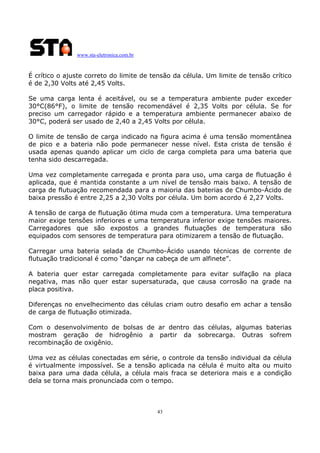 www.sta-eletronica.com.br

É crítico o ajuste correto do limite de tensão da célula. Um limite de tensão crítico
é de 2,30 Volts até 2,45 Volts.
Se uma carga lenta é aceitável, ou se a temperatura ambiente puder exceder
30°C(86°F), o limite de tensão recomendável é 2,35 Volts por célula. Se for
preciso um carregador rápido e a temperatura ambiente permanecer abaixo de
30°C, poderá ser usado de 2,40 a 2,45 Volts por célula.
O limite de tensão de carga indicado na figura acima é uma tensão momentânea
de pico e a bateria não pode permanecer nesse nível. Esta crista de tensão é
usada apenas quando aplicar um ciclo de carga completa para uma bateria que
tenha sido descarregada.
Uma vez completamente carregada e pronta para uso, uma carga de flutuação é
aplicada, que é mantida constante a um nível de tensão mais baixo. A tensão de
carga de flutuação recomendada para a maioria das baterias de Chumbo-Ácido de
baixa pressão é entre 2,25 a 2,30 Volts por célula. Um bom acordo é 2,27 Volts.
A tensão de carga de flutuação ótima muda com a temperatura. Uma temperatura
maior exige tensões inferiores e uma temperatura inferior exige tensões maiores.
Carregadores que são expostos a grandes flutuações de temperatura são
equipados com sensores de temperatura para otimizarem a tensão de flutuação.
Carregar uma bateria selada de Chumbo-Ácido usando técnicas de corrente de
flutuação tradicional é como “dançar na cabeça de um alfinete”.
A bateria quer estar carregada completamente para evitar sulfação na placa
negativa, mas não quer estar supersaturada, que causa corrosão na grade na
placa positiva.
Diferenças no envelhecimento das células criam outro desafio em achar a tensão
de carga de flutuação otimizada.
Com o desenvolvimento de bolsas de ar dentro das células, algumas baterias
mostram geração de hidrogênio a partir da sobrecarga. Outras sofrem
recombinação de oxigênio.
Uma vez as células conectadas em série, o controle da tensão individual da célula
é virtualmente impossível. Se a tensão aplicada na célula é muito alta ou muito
baixa para uma dada célula, a célula mais fraca se deteriora mais e a condição
dela se torna mais pronunciada com o tempo.

43

 