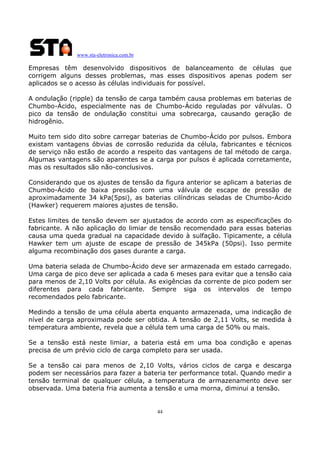 www.sta-eletronica.com.br

Empresas têm desenvolvido dispositivos de balanceamento de células que
corrigem alguns desses problemas, mas esses dispositivos apenas podem ser
aplicados se o acesso às células individuais for possível.
A ondulação (ripple) da tensão de carga também causa problemas em baterias de
Chumbo-Ácido, especialmente nas de Chumbo-Ácido reguladas por válvulas. O
pico da tensão de ondulação constitui uma sobrecarga, causando geração de
hidrogênio.
Muito tem sido dito sobre carregar baterias de Chumbo-Ácido por pulsos. Embora
existam vantagens óbvias de corrosão reduzida da célula, fabricantes e técnicos
de serviço não estão de acordo a respeito das vantagens de tal método de carga.
Algumas vantagens são aparentes se a carga por pulsos é aplicada corretamente,
mas os resultados são não-conclusivos.
Considerando que os ajustes de tensão da figura anterior se aplicam a baterias de
Chumbo-Ácido de baixa pressão com uma válvula de escape de pressão de
aproximadamente 34 kPa(5psi), as baterias cilíndricas seladas de Chumbo-Ácido
(Hawker) requerem maiores ajustes de tensão.
Estes limites de tensão devem ser ajustados de acordo com as especificações do
fabricante. A não aplicação do limiar de tensão recomendado para essas baterias
causa uma queda gradual na capacidade devido à sulfação. Tipicamente, a célula
Hawker tem um ajuste de escape de pressão de 345kPa (50psi). Isso permite
alguma recombinação dos gases durante a carga.
Uma bateria selada de Chumbo-Ácido deve ser armazenada em estado carregado.
Uma carga de pico deve ser aplicada a cada 6 meses para evitar que a tensão caia
para menos de 2,10 Volts por célula. As exigências da corrente de pico podem ser
diferentes para cada fabricante. Sempre siga os intervalos de tempo
recomendados pelo fabricante.
Medindo a tensão de uma célula aberta enquanto armazenada, uma indicação de
nível de carga aproximada pode ser obtida. A tensão de 2,11 Volts, se medida à
temperatura ambiente, revela que a célula tem uma carga de 50% ou mais.
Se a tensão está neste limiar, a bateria está em uma boa condição e apenas
precisa de um prévio ciclo de carga completo para ser usada.
Se a tensão cai para menos de 2,10 Volts, vários ciclos de carga e descarga
podem ser necessários para fazer a bateria ter performance total. Quando medir a
tensão terminal de qualquer célula, a temperatura de armazenamento deve ser
observada. Uma bateria fria aumenta a tensão e uma morna, diminui a tensão.

44

 