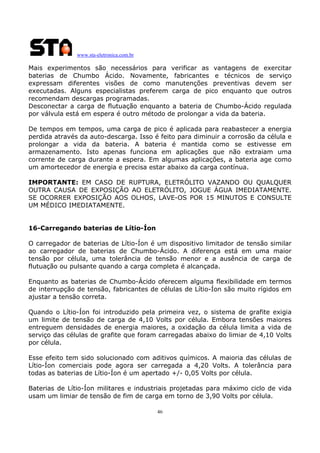 www.sta-eletronica.com.br

Mais experimentos são necessários para verificar as vantagens de exercitar
baterias de Chumbo Ácido. Novamente, fabricantes e técnicos de serviço
expressam diferentes visões de como manutenções preventivas devem ser
executadas. Alguns especialistas preferem carga de pico enquanto que outros
recomendam descargas programadas.
Desconectar a carga de flutuação enquanto a bateria de Chumbo-Ácido regulada
por válvula está em espera é outro método de prolongar a vida da bateria.
De tempos em tempos, uma carga de pico é aplicada para reabastecer a energia
perdida através da auto-descarga. Isso é feito para diminuir a corrosão da célula e
prolongar a vida da bateria. A bateria é mantida como se estivesse em
armazenamento. Isto apenas funciona em aplicações que não extraiam uma
corrente de carga durante a espera. Em algumas aplicações, a bateria age como
um amortecedor de energia e precisa estar abaixo da carga contínua.
IMPORTANTE: EM CASO DE RUPTURA, ELETRÓLITO VAZANDO OU QUALQUER
OUTRA CAUSA DE EXPOSIÇÃO AO ELETRÓLITO, JOGUE ÁGUA IMEDIATAMENTE.
SE OCORRER EXPOSIÇÃO AOS OLHOS, LAVE-OS POR 15 MINUTOS E CONSULTE
UM MÉDICO IMEDIATAMENTE.
16-Carregando baterias de Lítio-Íon
O carregador de baterias de Lítio-Íon é um dispositivo limitador de tensão similar
ao carregador de baterias de Chumbo-Ácido. A diferença está em uma maior
tensão por célula, uma tolerância de tensão menor e a ausência de carga de
flutuação ou pulsante quando a carga completa é alcançada.
Enquanto as baterias de Chumbo-Ácido oferecem alguma flexibilidade em termos
de interrupção de tensão, fabricantes de células de Lítio-Íon são muito rígidos em
ajustar a tensão correta.
Quando o Lítio-Íon foi introduzido pela primeira vez, o sistema de grafite exigia
um limite de tensão de carga de 4,10 Volts por célula. Embora tensões maiores
entreguem densidades de energia maiores, a oxidação da célula limita a vida de
serviço das células de grafite que foram carregadas abaixo do limiar de 4,10 Volts
por célula.
Esse efeito tem sido solucionado com aditivos químicos. A maioria das células de
Lítio-Íon comerciais pode agora ser carregada a 4,20 Volts. A tolerância para
todas as baterias de Lítio-Íon é um apertado +/- 0,05 Volts por célula.
Baterias de Lítio-Íon militares e industriais projetadas para máximo ciclo de vida
usam um limiar de tensão de fim de carga em torno de 3,90 Volts por célula.
46

 