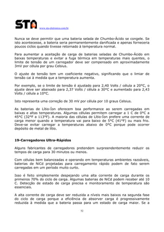 www.sta-eletronica.com.br

Nunca se deve permitir que uma bateria selada de Chumbo-Ácido se congele. Se
isto acontecesse, a bateria seria permanentemente danificada e apenas forneceria
poucos ciclos quando tivesse retornado à temperatura normal.
Para aumentar a aceitação de carga de baterias seladas de Chumbo-Ácido em
baixas temperaturas e evitar a fuga térmica em temperaturas mais quentes, o
limite de tensão de um carregador deve ser compensado em aproximadamente
3mV por célula por grau Celsius.
O ajuste de tensão tem um coeficiente negativo, significando que o limiar de
tensão cai à medida que a temperatura aumenta.
Por exemplo, se o limite de tensão é ajustado para 2,40 Volts / célula a 20°C, o
ajuste deve ser abaixado para 2,37 Volts / célula a 30°C e aumentado para 2,43
Volts / célula a 10°C.
Isto representa uma correção de 30 mV por célula por 10 graus Celsius.
As baterias de Lítio-Íon oferecem boa performance ao serem carregadas em
baixas e altas temperaturas. Algumas células permitem carregar a 1 C de 0°C a
45°C (32°F a 113°F). A maioria das células de Lítio-Íon prefere uma corrente de
carga menor quando a temperatura vai para baixo de 5°C (41°F) ou mais frio.
Deve-se evitar carregar a temperaturas abaixo de 0°C porque pode ocorrer
depósito de metal de lítio.
19-Carregadores Ultra-Rápidos
Alguns fabricantes de carregadores pretendem surpreendentemente reduzir os
tempos de carga para 30 minutos ou menos.
Com células bem balanceadas e operando em temperaturas ambientes razoáveis,
baterias de NiCd projetadas para carregamento rápido podem de fato serem
carregadas em um período muito curto.
Isso é feito simplesmente despejando uma alta corrente de carga durante os
primeiros 70% do ciclo de carga. Algumas baterias de NiCd podem receber até 10
C. Detecção de estado de carga precisa e monitoramento de temperatura são
essenciais.
A alta corrente de carga deve ser reduzida a níveis mais baixos na segunda fase
do ciclo de carga porque a eficiência de absorver carga é progressivamente
reduzida à medida que a bateria passa para um estado de carga maior. Se a
52

 