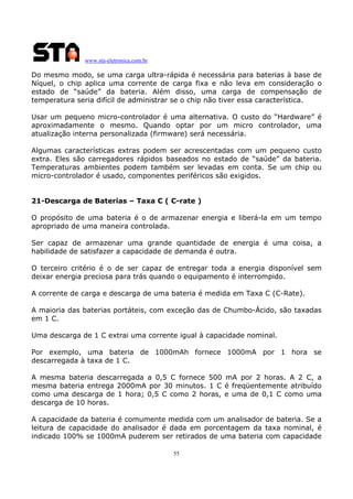 www.sta-eletronica.com.br

Do mesmo modo, se uma carga ultra-rápida é necessária para baterias à base de
Níquel, o chip aplica uma corrente de carga fixa e não leva em consideração o
estado de “saúde” da bateria. Além disso, uma carga de compensação de
temperatura seria difícil de administrar se o chip não tiver essa característica.
Usar um pequeno micro-controlador é uma alternativa. O custo do “Hardware” é
aproximadamente o mesmo. Quando optar por um micro controlador, uma
atualização interna personalizada (firmware) será necessária.
Algumas características extras podem ser acrescentadas com um pequeno custo
extra. Eles são carregadores rápidos baseados no estado de “saúde” da bateria.
Temperaturas ambientes podem também ser levadas em conta. Se um chip ou
micro-controlador é usado, componentes periféricos são exigidos.
21-Descarga de Baterias – Taxa C ( C-rate )
O propósito de uma bateria é o de armazenar energia e liberá-la em um tempo
apropriado de uma maneira controlada.
Ser capaz de armazenar uma grande quantidade de energia é uma coisa, a
habilidade de satisfazer a capacidade de demanda é outra.
O terceiro critério é o de ser capaz de entregar toda a energia disponível sem
deixar energia preciosa para trás quando o equipamento é interrompido.
A corrente de carga e descarga de uma bateria é medida em Taxa C (C-Rate).
A maioria das baterias portáteis, com exceção das de Chumbo-Ácido, são taxadas
em 1 C.
Uma descarga de 1 C extrai uma corrente igual à capacidade nominal.
Por exemplo, uma bateria de 1000mAh fornece 1000mA por 1 hora se
descarregada à taxa de 1 C.
A mesma bateria descarregada a 0,5 C fornece 500 mA por 2 horas. A 2 C, a
mesma bateria entrega 2000mA por 30 minutos. 1 C é freqüentemente atribuído
como uma descarga de 1 hora; 0,5 C como 2 horas, e uma de 0,1 C como uma
descarga de 10 horas.
A capacidade da bateria é comumente medida com um analisador de bateria. Se a
leitura de capacidade do analisador é dada em porcentagem da taxa nominal, é
indicado 100% se 1000mA puderem ser retirados de uma bateria com capacidade
55

 
