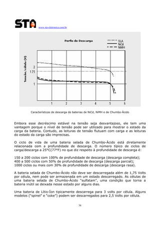 www.sta-eletronica.com.br

Características de descarga de baterias de NiCd, NiMH e de Chumbo-Ácido

Embora esse decréscimo estável na tensão seja desvantajoso, ele tem uma
vantagem porque o nível de tensão pode ser utilizado para mostrar o estado da
carga da bateria. Contudo, as leituras de tensão flutuam com carga e as leituras
do estado da carga são imprecisas.
O ciclo de vida de uma bateria selada de Chumbo-Ácido está diretamente
relacionada com a profundidade de descarga. O número típico de ciclos de
carga/descarga a 25°C(77°F) no que diz respeito à profundidade de descarga é:
150 a 200 ciclos com 100% de profundidade de descarga (descarga completa);
400 a 500 ciclos com 50% de profundidade de descarga (descarga parcial);
1000 ciclos ou mais com 30% de profundidade de descarga (descarga rasa).
A bateria selada de Chumbo-Ácido não deve ser descarregada além de 1,75 Volts
por célula, nem pode ser armazenada em um estado descarregado. As células de
uma bateria selada de Chumbo-Ácido “sulfatam”, uma condição que torna a
bateria inútil se deixada nesse estado por alguns dias.
Uma bateria de Lítio-Íon tipicamente descarrega para 3 volts por célula. Alguns
modelos (“spinel” e “coke”) podem ser descarregados para 2,5 Volts por célula.
58

 