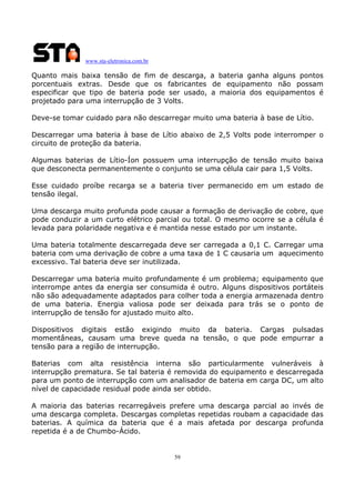 www.sta-eletronica.com.br

Quanto mais baixa tensão de fim de descarga, a bateria ganha alguns pontos
porcentuais extras. Desde que os fabricantes de equipamento não possam
especificar que tipo de bateria pode ser usado, a maioria dos equipamentos é
projetado para uma interrupção de 3 Volts.
Deve-se tomar cuidado para não descarregar muito uma bateria à base de Lítio.
Descarregar uma bateria à base de Lítio abaixo de 2,5 Volts pode interromper o
circuito de proteção da bateria.
Algumas baterias de Lítio-Íon possuem uma interrupção de tensão muito baixa
que desconecta permanentemente o conjunto se uma célula cair para 1,5 Volts.
Esse cuidado proíbe recarga se a bateria tiver permanecido em um estado de
tensão ilegal.
Uma descarga muito profunda pode causar a formação de derivação de cobre, que
pode conduzir a um curto elétrico parcial ou total. O mesmo ocorre se a célula é
levada para polaridade negativa e é mantida nesse estado por um instante.
Uma bateria totalmente descarregada deve ser carregada a 0,1 C. Carregar uma
bateria com uma derivação de cobre a uma taxa de 1 C causaria um aquecimento
excessivo. Tal bateria deve ser inutilizada.
Descarregar uma bateria muito profundamente é um problema; equipamento que
interrompe antes da energia ser consumida é outro. Alguns dispositivos portáteis
não são adequadamente adaptados para colher toda a energia armazenada dentro
de uma bateria. Energia valiosa pode ser deixada para trás se o ponto de
interrupção de tensão for ajustado muito alto.
Dispositivos digitais estão exigindo muito da bateria. Cargas pulsadas
momentâneas, causam uma breve queda na tensão, o que pode empurrar a
tensão para a região de interrupção.
Baterias com alta resistência interna são particularmente vulneráveis à
interrupção prematura. Se tal bateria é removida do equipamento e descarregada
para um ponto de interrupção com um analisador de bateria em carga DC, um alto
nível de capacidade residual pode ainda ser obtido.
A maioria das baterias recarregáveis prefere uma descarga parcial ao invés de
uma descarga completa. Descargas completas repetidas roubam a capacidade das
baterias. A química da bateria que é a mais afetada por descarga profunda
repetida é a de Chumbo-Ácido.

59

 