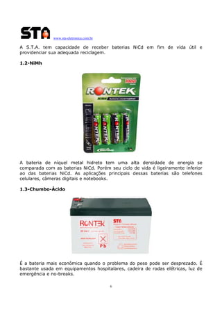 www.sta-eletronica.com.br

A S.T.A. tem capacidade de receber baterias NiCd em fim de vida útil e
providenciar sua adequada reciclagem.
1.2-NiMh

A bateria de níquel metal hidreto tem uma alta densidade de energia se
comparada com as baterias NiCd. Porém seu ciclo de vida é ligeiramente inferior
ao das baterias NiCd. As aplicações principais dessas baterias são telefones
celulares, câmeras digitais e notebooks.
1.3-Chumbo-Ácido

É a bateria mais econômica quando o problema do peso pode ser desprezado. É
bastante usada em equipamentos hospitalares, cadeira de rodas elétricas, luz de
emergência e no-breaks.
6

 