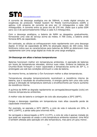 www.sta-eletronica.com.br

A corrente de descarga analógica era de 500mA; o modo digital simulou as
exigências do protocolo “Global System for Mobile Communications (GSM) e
aplicou 1,65 amperes de corrente de pico por 12 milisegundos a cada 100
milisegundos. A corrente entre os picos era de 270 mA. (Note que o pulso GSM
para voz é de aproximadamente 550µs a cada 4,5 milisegundos.
Com a descarga analógica, a bateria de NiMH se desgastou gradualmente,
fornecendo uma vida de serviço acima da média. A 700 ciclos, a bateria ainda
fornecia 80% da capacidade.
Em contraste, as células se enfraqueceram mais rapidamente com uma descarga
digital. O limiar de capacidade de 80% foi alcançado depois de 300 ciclos. Este
fenômeno indica que as características para baterias de NiMH se deterioram mais
rapidamente com uma carga digital ao invés de uma carga analógica.
24-Descarga em altas e baixas temperaturas
Baterias funcionam melhor em temperaturas ambientes. A operação de baterias
em locais de temperaturas elevadas, diminui suas vidas. Embora as baterias de
Chumbo-Ácido forneçam a maior capacidade a temperaturas acima de 30° C, o
prolongado uso sob tais condições diminuem a vida da bateria.
Da mesma forma, as baterias Li-Íon funcionam melhor a altas temperaturas.
Temperaturas elevadas temporariamente neutralizam a resistência interna da
bateria, que é resultado do envelhecimento. A energia ganha tem uma vida curta
porque a elevação de temperatura estimula o envelhecimento por futuro aumento
da resistência interna.
A química da NiMH se degrada rapidamente se carregada/descarregada (ciclo) em
maiores temperaturas ambientes.
A melhor vida de bateria e contagem de ciclo são alcançadas a 20°C (68°F).
Cargas e descargas repetidas em temperaturas mais altas causarão perda de
capacidade irreversível.
Por exemplo, se operada a 30°C (86°F), o ciclo de vida é reduzido em 20%. A
40°C (104°F), a perda salta para enormes 40%.
Se carregado e descarregado a 45°C (113°F), o ciclo de vida é apenas metade do
que pode ser esperado se usado a uma temperatura ambienta razoável. Uma NiCd
é também afetada pela operação em alta temperatura, mas para um grau menor.
61

 