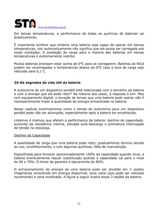 www.sta-eletronica.com.br

Em baixas temperaturas, a performance de todas as químicas de baterias cai
drasticamente.
É importante lembrar que embora uma bateria seja capaz de operar em baixas
temperaturas, isto automaticamente não significa que ela possa ser carregada sob
essas condições. A aceitação de carga para a maioria das baterias em baixas
temperaturas é extremamente restrita.
Muitas baterias precisam estar acima de 0°C para se carregarem. Baterias de NiCd
podem ser recarregadas a temperaturas abaixo de 0°C caso a taxa de carga seja
reduzida para 0,1 C.
25-Os segredos da vida útil da bateria
A autonomia de um dispositivo portátil está relacionada com o tamanho da bateria
e com a energia que ela pode reter? Na maioria dos casos, a resposta é sim. Mas
com equipamento digital, a duração de tempo que uma bateria pode operar não é
necessariamente linear à quantidade de energia armazenada na bateria.
Nesse capítulo examinaremos como o tempo de autonomia para um dispositivo
portátil pode não ser alcançado, especialmente após a bateria ter envelhecido.
Listamos 4 motivos que afetam a performance da bateria: declínio de capacidade,
aumento da resistência interna, elevada auto-descarga e prematura interrupção
de tensão na descarga.
Declínio da Capacidade
A quantidade de carga que uma bateria pode reter, gradualmente diminui devido
ao uso, envelhecimento, e com algumas químicas, falta de manutenção.
Especificada para fornecer aproximadamente 100% da capacidade quando nova, a
bateria eventualmente requer substituição quando a capacidade cai para o nível
de 60 a 70%. O limiar de garantia é tipicamente de 80%.
O armazenamento de energia de uma bateria pode ser dividido em 3 seções
imaginárias consistindo em energia disponível, zona vazia (que pode ser utilizada
novamente) e zona inutilizada. A figura a seguir ilustra essas 3 seções da bateria.

62

 