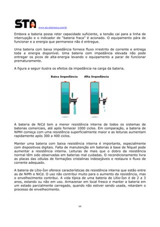 www.sta-eletronica.com.br

Embora a bateria possa reter capacidade suficiente, a tensão cai para a linha de
interrupção e o indicador de “bateria fraca” é acionado. O equipamento pára de
funcionar e a energia que permanece não é entregue.
Uma bateria com baixa impedância fornece fluxo irrestrito de corrente e entrega
toda a energia disponível. Uma bateria com impedância elevada não pode
entregar os picos de alta-energia levando o equipamento a parar de funcionar
prematuramente.
A figura a seguir ilustra os efeitos da impedância na carga da bateria.

A bateria de NiCd tem a menor resistência interna de todos os sistemas de
baterias comerciais, até após fornecer 1000 ciclos. Em comparação, a bateria de
NiMH começa com uma resistência superficialmente maior e as leituras aumentam
rapidamente após 300 a 400 ciclos.
Manter uma bateria com baixa resistência interna é importante, especialmente
com dispositivos digitais. Falta de manutenção em baterias à base de Níquel pode
aumentar a resistência interna. Leituras de mais que o dobro da resistência
normal têm sido observadas em baterias mal cuidadas. O recondicionamento livra
as placas das células de formações cristalinas indesejáveis e restaura o fluxo de
corrente adequado.
A bateria de Lítio-Íon oferece características de resistência interna que estão entre
as de NiMh e NiCd. O uso não contribui muito para o aumento da resistência, mas
o envelhecimento contribui. A vida típica de uma bateria de Lítio-Íon é de 2 a 3
anos, estando ou não em uso. Armazenar em local fresco e manter a bateria em
um estado parcialmente carregado, quando não estiver sendo usada, retardam o
processo de envelhecimento.

64

 
