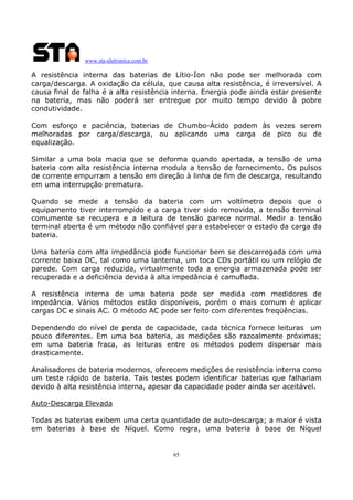 www.sta-eletronica.com.br

A resistência interna das baterias de Lítio-Íon não pode ser melhorada com
carga/descarga. A oxidação da célula, que causa alta resistência, é irreversível. A
causa final de falha é a alta resistência interna. Energia pode ainda estar presente
na bateria, mas não poderá ser entregue por muito tempo devido à pobre
condutividade.
Com esforço e paciência, baterias de Chumbo-Ácido podem às vezes serem
melhoradas por carga/descarga, ou aplicando uma carga de pico ou de
equalização.
Similar a uma bola macia que se deforma quando apertada, a tensão de uma
bateria com alta resistência interna modula a tensão de fornecimento. Os pulsos
de corrente empurram a tensão em direção à linha de fim de descarga, resultando
em uma interrupção prematura.
Quando se mede a tensão da bateria com um voltímetro depois que o
equipamento tiver interrompido e a carga tiver sido removida, a tensão terminal
comumente se recupera e a leitura de tensão parece normal. Medir a tensão
terminal aberta é um método não confiável para estabelecer o estado da carga da
bateria.
Uma bateria com alta impedância pode funcionar bem se descarregada com uma
corrente baixa DC, tal como uma lanterna, um toca CDs portátil ou um relógio de
parede. Com carga reduzida, virtualmente toda a energia armazenada pode ser
recuperada e a deficiência devida à alta impedância é camuflada.
A resistência interna de uma bateria pode ser medida com medidores de
impedância. Vários métodos estão disponíveis, porém o mais comum é aplicar
cargas DC e sinais AC. O método AC pode ser feito com diferentes freqüências.
Dependendo do nível de perda de capacidade, cada técnica fornece leituras um
pouco diferentes. Em uma boa bateria, as medições são razoalmente próximas;
em uma bateria fraca, as leituras entre os métodos podem dispersar mais
drasticamente.
Analisadores de bateria modernos, oferecem medições de resistência interna como
um teste rápido de bateria. Tais testes podem identificar baterias que falhariam
devido à alta resistência interna, apesar da capacidade poder ainda ser aceitável.
Auto-Descarga Elevada
Todas as baterias exibem uma certa quantidade de auto-descarga; a maior é vista
em baterias à base de Níquel. Como regra, uma bateria à base de Níquel

65

 