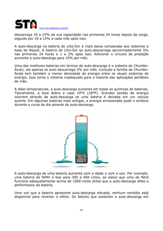www.sta-eletronica.com.br

descarrega 10 a 15% da sua capacidade nas primeiras 24 horas depois da carga,
seguido por 10 a 15% a cada mês após isso.
A auto-descarga na bateria de Lítio-Íon é mais baixa comparada aos sistemas à
base de Níquel. A bateria de Lítio-Íon se auto-descarrega aproximadamente 5%
nas primeiras 24 horas e 1 a 2% após isso. Adicionar o circuito de proteção
aumenta a auto-descarga para 10% por mês.
Uma das melhores baterias em termos de auto-descarga é o sistema de ChumboÁcido; ela apenas se auto-descarrega 5% por mês. Contudo a família de ChumboÁcido tem também a menor densidade de energia entre os atuais sistemas de
energia. Isso torna o sistema inadequado para a maioria das aplicações portáteis
de mão.
A altas temperaturas, a auto-descarga aumenta em todas as químicas de baterias.
Tipicamente, a taxa dobra a cada 10°C (18°F). Grandes perdas de energia
ocorrem através da auto-descarga se uma bateria é deixada em um veículo
quente. Em algumas baterias mais antigas, a energia armazenada pode ir embora
durante o curso do dia através da auto-descarga.

A auto-descarga de uma bateria aumenta com a idade e com o uso. Por exemplo,
uma bateria de NiMH é boa para 300 a 400 ciclos, ao passo que uma de NiCd
funciona adequadamente acima de 1000 ciclos antes que a auto-descarga afete a
performance da bateria.
Uma vez que a bateria apresente auto-descarga elevada, nenhum remédio está
disponível para reverter o efeito. Os fatores que aceleram a auto-descarga em

66

 