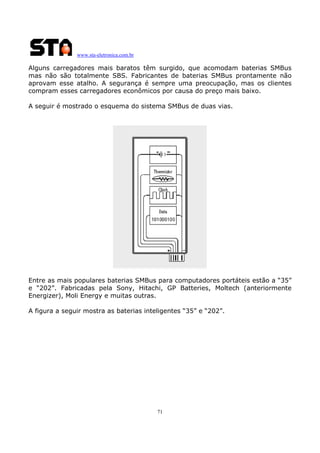 www.sta-eletronica.com.br

Alguns carregadores mais baratos têm surgido, que acomodam baterias SMBus
mas não são totalmente SBS. Fabricantes de baterias SMBus prontamente não
aprovam esse atalho. A segurança é sempre uma preocupação, mas os clientes
compram esses carregadores econômicos por causa do preço mais baixo.
A seguir é mostrado o esquema do sistema SMBus de duas vias.

Entre as mais populares baterias SMBus para computadores portáteis estão a “35”
e “202”. Fabricadas pela Sony, Hitachi, GP Batteries, Moltech (anteriormente
Energizer), Moli Energy e muitas outras.
A figura a seguir mostra as baterias inteligentes “35” e “202”.

71

 