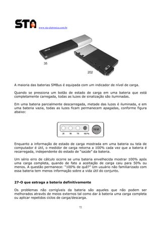 www.sta-eletronica.com.br

A maioria das baterias SMBus é equipada com um indicador de nível de carga.
Quando se pressiona um botão de estado de carga em uma bateria que está
completamente carregada, todas as luzes de sinalização são iluminadas.
Em uma bateria parcialmente descarregada, metade das luzes é iluminada, e em
uma bateria vazia, todas as luzes ficam permanecem apagadas, conforme figura
abaixo:

Enquanto a informação de estado de carga mostrada em uma bateria ou tela de
computador é útil, o medidor de carga retorna a 100% cada vez que a bateria é
recarregada, independente do estado de “saúde” da bateria.
Um sério erro de cálculo ocorre se uma bateria envelhecida mostrar 100% após
uma carga completa, quando de fato a aceitação de carga caiu para 50% ou
menos. A questão permanece: “100% de quê?” Um usuário não familiarizado com
essa bateria tem menos informação sobre a vida útil do conjunto.
27-O que estraga a bateria definitivamente
Os problemas não corrigíveis da bateria são aqueles que não podem ser
melhorados através de meios externos tal como dar à bateria uma carga completa
ou aplicar repetidos ciclos de carga/descarga.
72

 