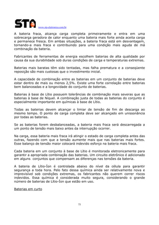 www.sta-eletronica.com.br

A bateria fraca, alcança carga completa primeiramente e entra em uma
sobrecarga geradora de calor enquanto uma bateria mais forte ainda aceita carga
e permanece fresca. Em ambas situações, a bateria fraca está em desvantagem,
tornando-a mais fraca e contribuindo para uma condição mais aguda de má
combinação da bateria.
Fabricantes de ferramentas de energia escolhem baterias de alta qualidade por
causa da sua durabilidade sob duras condições de carga e temperaturas extremas.
Baterias mais baratas têm sido tentadas, mas falha prematura e a conseqüente
reposição são mais custosas que o investimento inicial.
A capacidade de combinação entre as baterias em um conjunto de baterias deve
estar dentro de mais ou menos 2,5%. Existe uma forte correlação entre baterias
bem balanceadas e a longevidade do conjunto de baterias.
Baterias à base de Lítio possuem tolerâncias de combinação mais severas que as
baterias à base de Níquel. A combinação justa de todas as baterias do conjunto é
especialmente importante em químicas à base de Lítio.
Todas as baterias devem alcançar o limiar de tensão de fim de descarga ao
mesmo tempo. O ponto de carga completa deve ser alcançado em unissonância
por todas as baterias.
Se as baterias forem desbalanceadas, a bateria mais fraca será descarregada a
um ponto de tensão mais baixo antes da interrupção ocorrer.
Na carga, essa bateria mais fraca irá atingir o estado de carga completa antes das
outras, fazendo com que a tensão aumente mais que nas baterias mais fortes.
Esse balanço de tensão maior colocará indevido esforço na bateria mais fraca.
Cada bateria em um conjunto à base de Lítio é monitorada eletronicamente para
garantir a apropriada combinação das baterias. Um circuito eletrônico é adicionado
em alguns conjuntos que compensam as diferenças nas tensões da bateria.
A bateria de Lítio-Íon é controlada abaixo do nível da célula para garantir
segurança a toda hora. Pelo fato dessa química ainda ser relativamente nova e
imprevisível sob condições extremas, os fabricantes não querem correr riscos
indevidos. Essa química é considerada muito segura, considerando o grande
número de baterias de Lítio-Íon que estão em uso.
Baterias em curto

75

 