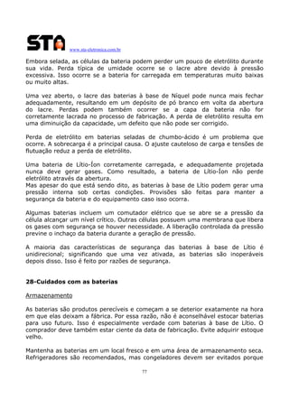 www.sta-eletronica.com.br

Embora selada, as células da bateria podem perder um pouco de eletrólito durante
sua vida. Perda típica de umidade ocorre se o lacre abre devido à pressão
excessiva. Isso ocorre se a bateria for carregada em temperaturas muito baixas
ou muito altas.
Uma vez aberto, o lacre das baterias à base de Níquel pode nunca mais fechar
adequadamente, resultando em um depósito de pó branco em volta da abertura
do lacre. Perdas podem também ocorrer se a capa da bateria não for
corretamente lacrada no processo de fabricação. A perda de eletrólito resulta em
uma diminuição da capacidade, um defeito que não pode ser corrigido.
Perda de eletrólito em baterias seladas de chumbo-ácido é um problema que
ocorre. A sobrecarga é a principal causa. O ajuste cauteloso de carga e tensões de
flutuação reduz a perda de eletrólito.
Uma bateria de Lítio-Íon corretamente carregada, e adequadamente projetada
nunca deve gerar gases. Como resultado, a bateria de Lítio-Íon não perde
eletrólito através da abertura.
Mas apesar do que está sendo dito, as baterias à base de Lítio podem gerar uma
pressão interna sob certas condições. Provisões são feitas para manter a
segurança da bateria e do equipamento caso isso ocorra.
Algumas baterias incluem um comutador elétrico que se abre se a pressão da
célula alcançar um nível crítico. Outras células possuem uma membrana que libera
os gases com segurança se houver necessidade. A liberação controlada da pressão
previne o inchaço da bateria durante a geração de pressão.
A maioria das características de segurança das baterias à base de Lítio é
unidirecional; significando que uma vez ativada, as baterias são inoperáveis
depois disso. Isso é feito por razões de segurança.
28-Cuidados com as baterias
Armazenamento
As baterias são produtos perecíveis e começam a se deterior exatamente na hora
em que elas deixam a fábrica. Por essa razão, não é aconselhável estocar baterias
para uso futuro. Isso é especialmente verdade com baterias à base de Lítio. O
comprador deve também estar ciente da data de fabricação. Evite adquirir estoque
velho.
Mantenha as baterias em um local fresco e em uma área de armazenamento seca.
Refrigeradores são recomendados, mas congeladores devem ser evitados porque
77

 