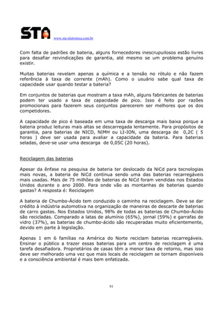 www.sta-eletronica.com.br

Com falta de padrões de bateria, alguns fornecedores inescrupuilosos estão livres
para desafiar reivindicações de garantia, até mesmo se um problema genuíno
existir.
Muitas baterias revelam apenas a química e a tensão no rótulo e não fazem
referência à taxa de corrente (mAh). Como o usuário sabe qual taxa de
capacidade usar quando testar a bateria?
Em conjuntos de baterias que mostram a taxa mAh, alguns fabricantes de baterias
podem ter usado a taxa de capacidade de pico. Isso é feito por razões
promocionais para fazerem seus conjuntos parecerem ser melhores que os dos
competidores.
A capacidade de pico é baseada em uma taxa de descarga mais baixa porque a
bateria produz leituras mais altas se descarregada lentamente. Para propósitos de
garantia, para baterias de NICD, NIMH ou LI-ION, uma descarga de 0,2C ( 5
horas ) deve ser usada para avaliar a capacidade da bateria. Para baterias
seladas, deve-se usar uma descarga de 0,05C (20 horas).
Reciclagem das baterias
Apesar da ênfase na pesquisa de bateria ter deslocado da NiCd para tecnologias
mais novas, a bateria de NiCd continua sendo uma das baterias recarregáveis
mais usadas. Mais de 75 milhões de baterias de NiCd foram vendidas nos Estados
Unidos durante o ano 2000. Para onde vão as montanhas de baterias quando
gastas? A resposta é: Reciclagem
A bateria de Chumbo-Ácido tem conduzido o caminho na reciclagem. Deve se dar
crédito à indústria automotiva na organização de maneiras de descarte de baterias
de carro gastas. Nos Estados Unidos, 98% de todas as baterias de Chumbo-Ácido
são recicladas. Comparado a latas de alumínio (65%), jornal (59%) e garrafas de
vidro (37%), as baterias de chumbo-ácido são recuperadas muito eficientemente,
devido em parte à legislação.
Apenas 1 em 6 famílias na América do Norte reciclam baterias recarregáveis.
Ensinar o público a trazer essas baterias para um centro de reciclagem é uma
tarefa desafiadora. Proprietários de casas têm a menor taxa de retorno, mas isso
deve ser melhorado uma vez que mais locais de reciclagem se tornam disponíveis
e a consciência ambiental é mais bem enfatizada.

81

 