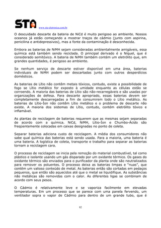www.sta-eletronica.com.br

O descuidado descarte da bateria de NiCd é muito perigoso ao ambiente. Nossos
oceanos já estão começando a mostrar traços de cádmio (junto com aspirina,
penicilina e antidepressivos), mas a fonte da contaminação é desconhecida.
Embora as baterias de NiMH sejam consideradas ambientalmente amigáveis, essa
química está também sendo reciclada. O principal derivado é o Níquel, que é
considerado semitóxico. A bateria de NiMH também contém um eletrólito que, em
grandes quantidades, é perigoso ao ambiente.
Se nenhum serviço de descarte estiver disponível em uma área, baterias
individuais de NiMH podem ser descartadas junto com outros desperdícios
domésticos.
As baterias de Lítio não contêm metais tóxicos, contudo, existe a possibilidade de
fogo se Lítio metálico for exposto à umidade enquanto as células estão se
corroendo. A maioria das baterias de Lítio são não-recarregáveis e são usadas por
organizações de defesa. Para descarte apropriado, essas baterias devem ser
completamente descarregadas a fim de consumirem todo o Lítio metálico. As
baterias de Lítio-Íon não contêm Lítio metálico e o problema de descarte não
existe. A maioria dos sistemas de Lítio, contudo, contém eletrólito tóxico e
inflamável.
As plantas de reciclagem de baterias requerem que as mesmas sejam separadas
de acordo com a química. NiCd, NiMH, Lítio-Íon e Chumbo-Ácido são
freqüentemente colocadas em caixas designadas no ponto de coleta.
Separar baterias adiciona custo de reciclagem. A média dos consumidores não
sabe qual química das baterias está sendo usada. Para a maioria, uma bateria é
uma bateria. A logística de coleta, transporte e trabalho para separar as baterias
tornam a reciclagem cara.
O processo de reciclagem se inicia pela remoção do material combustível, tal como
plástico e isolante usando um gás disparado por um oxidante térmico. Os gases do
oxidante térmico são enviados para o purificador da planta onde são neutralizados
para remover os poluentes. O processo deixa as baterias limpas e “nuas”, que
contêm um valioso conteúdo de metal. As baterias então são cortadas em pedaços
pequenos, que então são aquecidos até que o metal se liquidifique. As substâncias
não metálicas são removidas com o calor. As diferentes ligas se combinam de
acordo com seus pesos.
O Cádmio é relativamente leve e se vaporiza facilmente em elevadas
temperaturas. Em um processo que se parece com uma panela fervendo, um
ventilador sopra o vapor de Cádmio para dentro de um grande tubo, que é

82

 